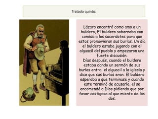 Tratado quinto:


       Lázaro encontró como amo a un
      buldero, El buldero sobornaba con
      comida a los sacerdotes para que
    estos promovieran sus burlas. Un día
       el buldero estaba jugando con el
     alguacil del pueblo y empezaron una
               fuerte discusión.
       Días después, cuando el buldero
        estaba dando un sermón de sus
    burlas entra el alguacil a la iglesia y
    dice que sus burlas eran. El buldero
     esperaba a que terminase y cuando
        este terminó de acusarlo, el se
     encomendó a Dios pidiendo que por
    favor castigase al que miente de los
                     dos.
 