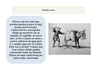 Tratado sexto:



    Estuvo con otro amo que
pintaba panderos pero lo dejó
     porque sufría mucho.
  Lázaro entró a una Iglesia,
   dónde se encontró con un
 capellán. El capellán, su nuevo
amo, le dio a Lázaro un asno y
 cuatro cántaros de agua para
ir a vender agua por la ciudad.
Este fue el primer trabajo que
   tuvo Lázaro dónde ganaba
comisiones todos los sábados.
Estuvo en esas condiciones por
    cuatro años, ahorrando.
 