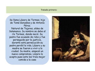 Tratado primero:



Se llama Lázaro de Tormes, hijo
 de Tomé Gonzáles y de Antonia
             Pérez.
  Natural de Tejares, aldea de
Salamanca. Su nombre se debe al
   río Tormes, donde nació. Su
padre fue acusado de robo y fue
    perseguido por la justicia,
  durante esta persecución su
padre perdió la vida. Lázaro y su
   madre se fueron a vivir a la
  ciudad. Su madre, empezó un
  nuevo compromiso, Lázaro lo
acepto pues este les traía mejor
         comida a la casa
 