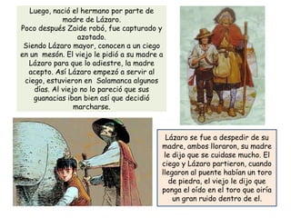Luego, nació el hermano por parte de
             madre de Lázaro.
Poco después Zaide robó, fue capturado y
                  azotado.
 Siendo Lázaro mayor, conocen a un ciego
en un mesón. El viejo le pidió a su madre a
  Lázaro para que lo adiestre, la madre
  acepto. Así Lázaro empezó a servir al
 ciego, estuvieron en Salamanca algunos
    días. Al viejo no lo pareció que sus
    guanacias iban bien así que decidió
                 marcharse.



                                            Lázaro se fue a despedir de su
                                          madre, ambos lloraron, su madre
                                           le dijo que se cuidase mucho. El
                                          ciego y Lázaro partieron, cuando
                                          llegaron al puente habían un toro
                                             de piedra, el viejo le dijo que
                                          ponga el oído en el toro que oiría
                                              un gran ruido dentro de el.
 