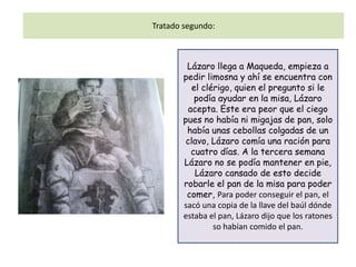 Tratado segundo:



        Lázaro llega a Maqueda, empieza a
       pedir limosna y ahí se encuentra con
          el clérigo, quien el pregunto si le
           podía ayudar en la misa, Lázaro
         acepta. Este era peor que el ciego
       pues no había ni migajas de pan, solo
        había unas cebollas colgadas de un
        clavo, Lázaro comía una ración para
          cuatro días. A la tercera semana
       Lázaro no se podía mantener en pie,
           Lázaro cansado de esto decide
       robarle el pan de la misa para poder
        comer, Para poder conseguir el pan, el
       sacó una copia de la llave del baúl dónde
       estaba el pan, Lázaro dijo que los ratones
                so habían comido el pan.
 