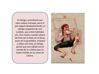 El clérigo, asombrado por
 esto, coloca trampas, pero el
pan seguía desapareciendo, el
    clérigo sospecho de una
 culebra, que antes habitaba
ahí, Una noche cuando Lázaro
dormía con la llave en la boca,
pues ahí la guardaba, empezó
   a silbar con esta, el clérigo
 pensó que ese silbido era el
  sonido de la culebra que se
 había metido en la cama de
              Lázaro.
 