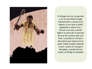 El clérigo fue con un garrote
    y en la oscuridad le pegó
  fuertemente a Lázaro en la
  cabeza, al ver que le había
     golpeado a Lázaro fue a
    buscar una vela, cuando
llegó a la cama de se percato
 de que de su boca salía una
  llave. La probó en el baúl y
 descubrió que Lázaro era el
 quien había estado robando
  el pan. Lázaro se recupero
   del golpe, cuando estuvo
 mejor, el clérigo lo despidio
 