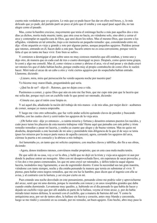 cuenta más verdadera que yo quisiera. Lo más que yo pude hacer fue dar en ellos mil besos, y, lo más
delicado que yo pude, del partido partí un poco al pelo que él estaba y con aquel pasé aquel día, no tan
alegre como el pasado.
Mas, como la hambre creciese, mayormente que tenía el estómago hecho a más pan aquellos dos o tres
días ya dichos, moría mala muerte; tanto, que otra cosa no hacía, en viéndome solo, sino abrir y cerrar el
arca y contemplar en aquella cara de Dios, que ansí dicen los niños. Mas el mesmo Dios, que socorre a los
afligidos, viéndome en tal estrecho, trujo a mi memoria un pequeño remedio: que, considerando entre mí,
dije: «Este arquetón es viejo y grande y roto por algunas partes, aunque pequeños agujeros. Puédese pensar
que ratones, entrando en él, hacen daño a este pan. Sacarlo entero no es cosa conveniente, porque verá la
falta el que en tanta me hace vivir. Esto bien se sufre».
Y comienzo a desmigajar el pan sobre unos no muy costosos manteles que allí estaban, y tomo uno y
dejo otro, de manera que en cada cual de tres o cuatro desmigajé su poco. Después, como quien toma grajea,
lo comí y algo me consolé. Mas él, como viniese a comer y abriese el arca, vio el mal pesar y sin duda creyó
ser ratones los que el daño habían hecho, porque estaba muy al propio contrahecho de como ellos lo suelen
hacer. Miró todo el arcaz de un cabo a otro y viole ciertos agujeros por do sospechaba habían entrado.
Llamome, diciendo:
–¡Lázaro, mira, mira qué persecución ha venido aquesta noche por nuestro pan!
Yo híceme muy maravillado, preguntándole qué sería.
–¿Qué ha de ser? –dijo él–. Ratones, que no dejan cosa a vida.
Pusímonos a comer, y quiso Dios que aún en esto me fue bien, que me cupo más pan que la laceria que
me solía dar, porque rayó con un cuchillo todo lo que pensó ser ratonado, diciendo:
–Cómete eso, que el ratón cosa limpia es.
Y así aquel día, añadiendo la ración del trabajo de mis manos –o de mis uñas, por mejor decir– acabamos
de comer, aunque yo nunca empezaba.
Y luego me vino otro sobresalto, que fue verle andar solícito quitando clavos de paredes y buscando
tablillas, con las cuales clavó y cerró todos los agujeros de la vieja arca.
–¡Oh Señor mío –dije yo entonces–, a cuánta miseria y fortuna y desastres estamos puestos los nacidos, y
cuán poco turan los placeres de esta nuestra trabajosa vida! Heme aquí que pensaba con este pobre y triste
remedio remediar y pasar mi laceria, y estaba ya cuanto que alegre y de buena ventura. Mas no quiso mi
desdicha, despertando a este lacerado de mi amo y poniéndole más diligencia de la que él de suyo se tenía
(pues los míseros por la mayor parte nunca de aquella carecen), agora, cerrando los agujeros del arca,
ciérrase la puerta a mi consuelo y la abriese a mis trabajos.
Así lamentaba yo, en tanto que mi solícito carpintero, con muchos clavos y tablillas, dio fin a sus obras,
diciendo:
–Agora, donos traidores ratones, conviéneos mudar propósito, que en esta casa mala medra tenéis.
De que salió de su casa, voy a ver la obra, y hallé que no dejó en la triste y vieja arca agujero ni aun por
donde le pudiese entrar un mosquito. Abro con mi desaprovechada llave, sin esperanza de sacar provecho, y
vi los dos o tres panes comenzados, los que mi amo creyó ser ratonados, y dellos todavía saqué alguna
laceria, tocándolos muy ligeramente, a uso de esgremidor diestro. Como la necesidad sea tan gran maestra,
viéndome con tanta siempre, noche y día estaba pensando la manera que ternía en substentar el vivir. Y
pienso, para hallar estos negros remedios, que me era luz la hambre, pues dicen que el ingenio con ella se
avisa, y al contrario con la hartura, y así era por cierto en mí.
Pues estando una noche desvelado en este pensamiento, pensando cómo me podría valer y aprovecharme
del arcaz, sentí que mi amo dormía, porque lo mostraba con roncar y en unos resoplidos grandes que daba
cuando estaba durmiendo. Levanteme muy quedito, y, habiendo en el día pensado lo que había de hacer y
dejado un cuchillo viejo que por allí andaba en parte do le hallase, voyme al triste arcaz, y, por do había
mirado tener menos defensa, le acometí con el cuchillo, que a manera de barreno dél usé. Y como la
antiquísima arca, por ser de tantos años, la hallase sin fuerza y corazón, antes muy blanda y carcomida,
luego se me rindió y consintió en su costado, por mi remedio, un buen agujero. Esto hecho, abro muy paso la
 