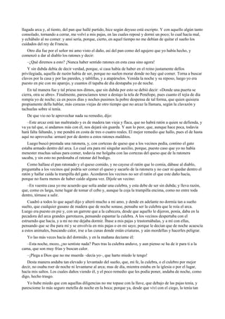 llagada arca y, al tiento, del pan que hallé partido, hice según deyuso está escripto. Y con aquello algún tanto
consolado, tornando a cerrar, me volví a mis pajas, en las cuales reposé y dormí un poco; lo cual hacía mal,
y echábalo al no comer: y ansí sería, porque, cierto, en aquel tiempo no me debían de quitar el sueño los
cuidados del rey de Francia.
Otro día fue por el señor mi amo visto el daño, así del pan como del agujero que yo había hecho, y
comenzó a dar al diablo los ratones y decir:
–¿Qué diremos a esto? ¡Nunca haber sentido ratones en esta casa sino agora!
Y sin dubda debía de decir verdad, porque, si casa había de haber en el reino justamente dellos
privilegiada, aquella de razón había de ser, porque no suelen morar donde no hay qué comer. Torna a buscar
clavos por la casa y por las paredes, y tablillas, y a atapárselos. Venida la noche y su reposo, luego yo era
puesto en pie con mi aparejo, y cuantos él tapaba de día destapaba yo de noche.
En tal manera fue y tal priesa nos dimos, que sin dubda por esto se debió decir: «Donde una puerta se
cierra, otra se abre». Finalmente, parescíamos tener a destajo la tela de Penélope, pues cuanto él tejía de día
rompía yo de noche; ca en pocos días y noches pusimos la pobre despensa de tal forma, que quien quisiera
propiamente della hablar, más corazas viejas de otro tiempo que no arcaz la llamara, según la clavazón y
tachuelas sobre sí tenía.
De que vio no le aprovechar nada su remedio, dijo:
–Este arcaz está tan maltratado y es de madera tan vieja y flaca, que no habrá ratón a quien se defienda, y
va ya tal que, si andamos más con él, nos dejará sin guarda. Y aun lo peor, que, aunque hace poca, todavía
hará falta faltando, y me pondrá en costa de tres o cuatro reales. El mejor remedio que hallo, pues el de hasta
aquí no aprovecha: armaré por de dentro a estos ratones malditos.
Luego buscó prestada una ratonera, y, con cortezas de queso que a los vecinos pedía, contino el gato
estaba armado dentro del arca. Lo cual era para mí singular auxilio, porque, puesto caso que yo no había
menester muchas salsas para comer, todavía me holgaba con las cortezas del queso que de la ratonera
sacaba, y sin esto no perdonaba el ratonar del bodigo.
Como hallase el pan ratonado y el queso comido, y no cayese el ratón que lo comía, dábase al diablo,
preguntaba a los vecinos qué podría ser comer el queso y sacarlo de la ratonera y no caer ni quedar dentro el
ratón y hallar caída la trampilla del gato. Acordaron los vecinos no ser el ratón el que este daño hacía,
porque no fuera menos de haber caído alguna vez. Díjole un vecino:
–En vuestra casa yo me acuerdo que solía andar una culebra, y esta debe de ser sin dubda; y lleva razón,
que, como es larga, tiene lugar de tomar el cebo y, aunque la coja la trampilla encima, como no entre toda
dentro, tórnase a salir.
Cuadró a todos lo que aquel dijo y alteró mucho a mi amo, y dende en adelante no dormía tan a sueño
suelto, que cualquier gusano de madera que de noche sonase, pensaba ser la culebra que le roía el arca.
Luego era puesto en pie y, con un garrote que a la cabecera, desde que aquello le dijeron, ponía, daba en la
pecadora del arca grandes garrotazos, pensando espantar la culebra. A los vecinos despertaba con el
estruendo que hacía, y a mí no me dejaba dormir. Íbase a mis pajas y trastornábalas, y a mí con ellas,
pensando que se iba para mí y se envolvía en mis pajas o en mi sayo; porque le decían que de noche acaescía
a estos animales, buscando calor, irse a las cunas donde están criaturas, y aún mordellas y hacerles peligrar.
Yo las más veces hacía del dormido, y en la mañana decíame él:
–Esta noche, mozo, ¿no sentiste nada? Pues tras la culebra anduve, y aun pienso se ha de ir para ti a la
cama, que son muy frías y buscan calor.
–¡Plega a Dios que no me muerda –decía yo–, que harto miedo le tengo!
Desta manera andaba tan elevado y levantado del sueño, que, mi fe, la culebra, o el culebro por mejor
decir, no osaba roer de noche ni levantarse al arca; mas de día, mientra estaba en la iglesia o por el lugar,
hacía mis saltos. Los cuales daños viendo él, y el poco remedio que les podía poner, andaba de noche, como
digo, hecho trasgo.
Yo hube miedo que con aquellas diligencias no me topase con la llave, que debajo de las pajas tenía, y
paresciome lo más seguro metella de noche en la boca; porque ya, desde que viví con el ciego, la tenía tan
 