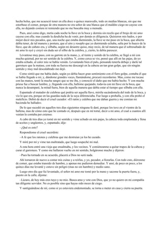 hecha bolsa, que me acaesció tener en ella doce o quince maravedís, todo en medias blancas, sin que me
estorbase el comer, porque de otra manera no era señor de una blanca que el maldito ciego no cayese con
ella, no dejando costura ni remiendo que no me buscaba muy a menudo.
Pues, ansí como digo, metía cada noche la llave en la boca y dormía sin recelo que el brujo de mi amo
cayese con ella; mas cuando la desdicha ha de venir, por demás es diligencia. Quisieron mis hados, o por
mejor decir mis pecados, que, una noche que estaba durmiendo, la llave se me puso en la boca, que abierta
debía tener, de tal manera y postura, que el aire y resoplo que yo durmiendo echaba, salía por lo hueco de la
llave, que de cañuto era, y silbaba, según mi desastre quiso, muy recio, de tal manera que el sobresaltado de
mi amo lo oyó y creyó sin duda ser el silbo de la culebra, y, cierto, lo debía parescer.
Levantose muy paso, con su garrote en la mano, y, al tiento y sonido de la culebra, se llegó a mí con
mucha quietud, por no ser sentido de la culebra. Y, como cerca se vio, pensó que allí en las pajas, do yo
estaba echado, al calor mío se había venido. Levantando bien el palo, pensando tenerla debajo y darle tal
garrotazo que la matase, con toda su fuerza me descargó en la cabeza un tan gran golpe, que sin ningún
sentido y muy mal descalabrado me dejó.
Como sintió que me había dado, según yo debía hacer gran sentimiento con el fiero golpe, contaba él que
se había llegado a mí, y, dándome grandes voces, llamándome, procuró recordarme. Mas, como me tocase
con las manos, tentó la mucha sangre que se me iba, y conosció el daño que me había hecho. Y con mucha
priesa fue a buscar lumbre, y, llegando con ella, hallome quejando, todavía con mi llave en la boca, que
nunca la desamparé, la mitad fuera, bien de aquella manera que debía estar al tiempo que silbaba con ella.
Espantado el matador de culebras qué podría ser aquella llave, miróla sacándomela del todo de la boca, y
vio lo que era, porque en las guardas nada de la suya diferenciaba. Fue luego a proballa, y con ella probó el
maleficio. Debió de decir el cruel cazador: «El ratón y culebra que me daban guerra y me comían mi
hacienda he hallado».
De lo que sucedió en aquellos tres días siguientes ninguna fe daré, porque los tuve en el vientre de la
ballena, mas de cómo esto que he contado oí, después que en mí torné, decir a mi amo, el cual a cuantos allí
venían lo contaba por extenso.
A cabo de tres días yo torné en mi sentido y vime echado en mis pajas, la cabeza toda emplastada y llena
de aceites y ungüentos, y, espantado, dije:
–¿Qué es esto?
Respondiome el cruel sacerdote:
–A fe que los ratones y culebras que me destruían ya los he cazado.
Y miré por mí y vime tan maltratado, que luego sospeché mi mal.
A esta hora entró una vieja que ensalmaba, y los vecinos. Y comiénzanme a quitar trapos de la cabeza y
curar el garrotazo. Y como me hallaron vuelto en mi sentido, holgáronse mucho y dijeron:
–Pues ha tornado en su acuerdo, placerá a Dios no será nada.
Ahí tornaron de nuevo a contar mis cuitas y a reírlas, y yo, pecador, a llorarlas. Con todo esto, diéronme
de comer, que estaba transido de hambre, y apenas me pudieron demediar. Y ansí, de poco en poco, a los
quince días me levanté y estuve sin peligro (mas no sin hambre) y medio sano.
Luego otro día que fui levantado, el señor mi amo me tomó por la mano y sacome la puerta fuera, y,
puesto en la calle, díjome:
–Lázaro, de hoy más eres tuyo y no mío. Busca amo y vete con Dios, que yo no quiero en mi compañía
tan diligente servidor. No es posible sino que hayas sido mozo de ciego.
Y santiguándose de mí, como si yo estuviera endemoniado, se torna a meter en casa y cierra su puerta.
 
