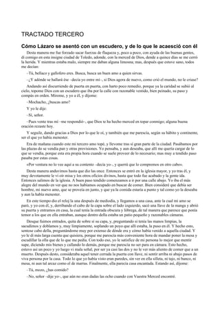 TRACTADO TERCERO
Cómo Lázaro se asentó con un escudero, y de lo que le acaesció con él
Desta manera me fue forzado sacar fuerzas de flaqueza y, poco a poco, con ayuda de las buenas gentes,
di comigo en esta insigne ciudad de Toledo, adonde, con la merced de Dios, dende a quince días se me cerró
la herida. Y mientras estaba malo, siempre me daban alguna limosna; mas, después que estuve sano, todos
me decían:
–Tú, bellaco y gallofero eres. Busca, busca un buen amo a quien sirvas.
–¿Y adónde se hallará ése –decía yo entre mí–, si Dios agora de nuevo, como crió el mundo, no le criase?
Andando así discurriendo de puerta en puerta, con harto poco remedio, porque ya la caridad se subió al
cielo, topome Dios con un escudero que iba por la calle con razonable vestido, bien peinado, su paso y
compás en orden. Mirome, y yo a él, y díjome:
–Mochacho, ¿buscas amo?
Y yo le dije:
–Sí, señor.
–Pues vente tras mí –me respondió–, que Dios te ha hecho merced en topar conmigo; alguna buena
oración rezaste hoy.
Y seguile, dando gracias a Dios por lo que le oí, y también que me parescía, según su hábito y continente,
ser el que yo había menester.
Era de mañana cuando este mi tercero amo topé, y llevome tras sí gran parte de la ciudad. Pasábamos por
las plazas do se vendía pan y otras provisiones. Yo pensaba, y aun deseaba, que allí me quería cargar de lo
que se vendía, porque esta era propia hora cuando se suele proveer de lo necesario; mas muy a tendido paso
pasaba por estas cosas.
«Por ventura no lo vee aquí a su contento –decía yo–, y querrá que lo compremos en otro cabo».
Desta manera anduvimos hasta que dio las once. Entonces se entró en la iglesia mayor, y yo tras él, y
muy devotamente le vi oír misa y los otros oficios divinos, hasta que todo fue acabado y la gente ida.
Entonces salimos de la iglesia. A buen paso tendido comenzamos a ir por una calle abajo. Yo iba el más
alegre del mundo en ver que no nos habíamos ocupado en buscar de comer. Bien consideré que debía ser
hombre, mi nuevo amo, que se proveía en junto, y que ya la comida estaría a punto y tal como yo la deseaba
y aun la había menester.
En este tiempo dio el reloj la una después de mediodía, y llegamos a una casa, ante la cual mi amo se
paró, y yo con él, y, derribando el cabo de la capa sobre el lado izquierdo, sacó una llave de la manga y abrió
su puerta y entramos en casa, la cual tenía la entrada obscura y lóbrega, de tal manera que paresce que ponía
temor a los que en ella entraban, aunque dentro della estaba un patio pequeño y razonables cámaras.
Desque fuimos entrados, quita de sobre sí su capa, y, preguntando si tenía las manos limpias, la
sacudimos y doblamos y, muy limpiamente, soplando un poyo que allí estaba, la puso en él. Y hecho esto,
sentose cabo della, preguntándome muy por extenso de dónde era y cómo había venido a aquella ciudad. Y
yo le di más larga cuenta que quisiera, porque me parescía más conveniente hora de mandar poner la mesa y
escudillar la olla que de lo que me pedía. Con todo eso, yo le satisfice de mi persona lo mejor que mentir
supe, diciendo mis bienes y callando lo demás, porque me parescía no ser para en cámara. Esto hecho,
estuvo así un poco y yo luego vi mala señal, por ser ya casi las dos y no le ver más aliento de comer que a un
muerto. Después desto, consideraba aquel tener cerrada la puerta con llave, ni sentir arriba ni abajo pasos de
viva persona por la casa. Todo lo que yo había visto eran paredes, sin ver en ella silleta, ni tajo, ni banco, ni
mesa, ni aun tal arcaz como el de marras. Finalmente, ella parecía casa encantada. Estando así, díjome:
–Tú, mozo, ¿has comido?
–No, señor –dije yo–, que aún no eran dadas las ocho cuando con Vuestra Merced encontré.
 