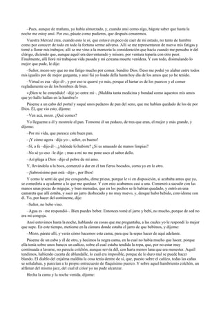 –Pues, aunque de mañana, yo había almorzado, y, cuando ansí como algo, hágote saber que hasta la
noche me estoy ansí. Por eso, pásate como pudieres, que después cenaremos.
Vuestra Merced crea, cuando esto le oí, que estuve en poco de caer de mi estado, no tanto de hambre
como por conocer de todo en todo la fortuna serme adversa. Allí se me representaron de nuevo mis fatigas y
torné a llorar mis trabajos; allí se me vino a la memoria la consideración que hacía cuando me pensaba ir del
clérigo, diciendo que, aunque aquél era desventurado y mísero, por ventura toparía con otro peor.
Finalmente, allí lloré mi trabajosa vida pasada y mi cercana muerte venidera. Y con todo, disimulando lo
mejor que pude, le dije:
–Señor, mozo soy que no me fatigo mucho por comer, bendito Dios. Deso me podré yo alabar entre todos
mis iguales por de mejor garganta, y ansí fui yo loado della hasta hoy día de los amos que yo he tenido.
–Virtud es esa –dijo él–, y por eso te querré yo más, porque el hartar es de los puercos y el comer
regladamente es de los hombres de bien.
«¡Bien te he entendido! –dije yo entre mí–. ¡Maldita tanta medicina y bondad como aquestos mis amos
que yo hallo hallan en la hambre!»
Púseme a un cabo del portal y saqué unos pedazos de pan del seno, que me habían quedado de los de por
Dios. Él, que vio esto, díjome:
–Ven acá, mozo. ¿Qué comes?
Yo llegueme a él y mostrele el pan. Tomome él un pedazo, de tres que eran, el mejor y más grande, y
díjome:
–Por mi vida, que paresce este buen pan.
–¡Y cómo agora –dije yo–, señor, es bueno!
–Sí, a fe –dijo él–. ¿Adónde lo hubiste? ¿Si es amasado de manos limpias?
–No sé yo eso –le dije–; mas a mí no me pone asco el sabor dello.
–Así plega a Dios –dijo el pobre de mi amo.
Y, llevándolo a la boca, comenzó a dar en él tan fieros bocados, como yo en lo otro.
–¡Sabrosísimo pan está –dijo–, por Dios!
Y como le sentí de qué pie coxqueaba, dime priesa, porque le vi en disposición, si acababa antes que yo,
se comediría a ayudarme a lo que me quedase. Y con esto acabamos casi a una. Comenzó a sacudir con las
manos unas pocas de migajas, y bien menudas, que en los pechos se le habían quedado, y entró en una
camareta que allí estaba, y sacó un jarro desbocado y no muy nuevo, y, desque hubo bebido, convidome con
él. Yo, por hacer del continente, dije:
–Señor, no bebo vino.
–Agua es –me respondió–. Bien puedes beber. Entonces tomé el jarro y bebí, no mucho, porque de sed no
era mi congoja.
Ansí estuvimos hasta la noche, hablando en cosas que me preguntaba, a las cuales yo le respondí lo mejor
que supe. En este tiempo, metiome en la cámara donde estaba el jarro de que bebimos, y díjome:
–Mozo, párate allí, y verás cómo hacemos esta cama, para que la sepas hacer de aquí adelante.
Púseme de un cabo y él de otro, y hecimos la negra cama, en la cual no había mucho que hacer, porque
ella tenía sobre unos bancos un cañizo, sobre el cual estaba tendida la ropa, que, por no estar muy
continuada a lavarse, no parecía colchón, aunque servía dél, con harta menos lana que era menester. Aquél
tendimos, habiendo cuenta de ablandalle, lo cual era imposible, porque de lo duro mal se puede hacer
blando. El diablo del enjalma maldita la cosa tenía dentro de sí, que, puesto sobre el cañizo, todas las cañas
se señalaban, y parecían a lo propio entrecuesto de flaquísimo puerco. Y sobre aquel hambriento colchón, un
alfámar del mismo jaez, del cual el color yo no pude alcanzar.
Hecha la cama y la noche venida, díjome:
 