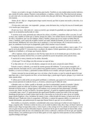 –Lázaro, ya es tarde y de aquí a la plaza hay gran trecho. También en esta ciudad andan muchos ladrones,
que, siendo de noche, capean. Pasemos como podamos, y mañana, venido el día, Dios hará merced; porque
yo, por estar solo, no estoy proveído; antes he comido estos días por allá fuera. Mas agora hacerlo hemos de
otra manera.
–Señor, de mí –dije yo– ninguna pena tenga vuestra merced, que bien sé pasar una noche y aún más, si es
menester, sin comer.
–Vivirás más y más sano –me respondió–, porque, como decíamos hoy, no hay tal cosa en el mundo para
vivir mucho que comer poco.
«Si por esa vía es –dije entre mí–, nunca yo moriré, que siempre he guardado esa regla por fuerza, y aun
espero en mi desdicha tenella toda mi vida».
Y acostose en la cama, poniendo por cabecera las calzas y el jubón, y mandome echar a sus pies, lo cual
yo hice; mas, maldito el sueño que yo dormí, porque las cañas y mis salidos huesos en toda la noche dejaron
de rifar y encenderse; que con mis trabajos, males y hambre, pienso que en mi cuerpo no había libra de
carne, y también, como aquel día no había comido casi nada, rabiaba de hambre, la cual con el sueño no
tenía amistad. Maldíjeme mil veces (Dios me lo perdone), y a mi ruin fortuna, allí, lo más de la noche; y lo
peor, no osándome revolver por no despertalle, pedí a Dios muchas veces la muerte.
La mañana venida, levantámonos y comienza a limpiar y sacudir sus calzas y jubón y sayo y capa. ¡Y yo
que le servía de pelillo! Y vísteseme muy a su placer, de espacio. Echele aguamanos, peinose y púsose su
espada en el talabarte, y, al tiempo que la ponía, díjome:
–¡Oh si supieses, mozo, qué pieza es esta! No hay marco de oro en el mundo por que yo la diese; más
ansí ninguna de cuantas Antonio hizo, no acertó a ponelle los aceros tan prestos como esta los tiene.
Y sacola de la vaina y tentola con los dedos, diciendo:
–¿Vesla aquí? Yo me obligo con ella cercenar un copo de lana.
Y yo dije entre mí: «Y yo con mis dientes, aunque no son de acero, un pan de cuatro libras».
Tornola a meter y ciñosela, y un sartal de cuentas gruesas del talabarte. Y con un paso sosegado y el
cuerpo derecho, haciendo con él y con la cabeza muy gentiles meneos, echando el cabo de la capa sobre el
hombro y a veces so el brazo, y poniendo la mano derecha en el costado, salió por la puerta, diciendo:
–Lázaro, mira por la casa en tanto que voy a oír misa, y haz la cama y ve por la vasija de agua al río que
aquí bajo está, y cierra la puerta con llave, no nos hurten algo, y ponla aquí al quicio, porque, si yo viniere en
tanto, pueda entrar.
Y súbese por la calle arriba con tan gentil semblante y continente, que quien no le conosciera pensara ser
muy cercano pariente al conde de Arcos, o, al menos, camarero que le daba de vestir.
«¡Bendito seáis vos, Señor, quedé yo diciendo, que dais la enfermedad y ponéis el remedio! ¿Quién
encontrará a aquel mi señor que no piense, según el contento de sí lleva, haber anoche bien cenado y
dormido en buena cama, y, aunque agora es de mañana, no le cuenten por bien almorzado? ¡Grandes
secretos son, Señor, los que vos hacéis y las gentes ignoran! ¿A quién no engañará aquella buena disposición
y razonable capa y sayo? ¿Y quién pensará que aquel gentil hombre se pasó ayer todo el día con aquel
mendrugo de pan que su criado Lázaro trujo un día y una noche en el arca de su seno, do no se le podía
pegar mucha limpieza; y hoy, lavándose las manos y cara, a falta de paño de manos, se hacía servir de la
halda del sayo? Nadie por cierto lo sospechará. ¡Oh Señor, y cuántos de aquestos debéis vos tener por el
mundo derramados, que padescen por la negra que llaman honra lo que por vos no sufrirían!»
Ansí estaba yo a la puerta, mirando y considerando estas cosas, hasta que el señor mi amo traspuso la
larga y angosta calle. Torneme a entrar en casa y en un credo la anduve toda, alto y bajo, sin hacer represa ni
hallar en qué. Hago la negra dura cama, y tomo el jarro, y doy comigo en el río, donde en una huerta vi a mi
amo en gran recuesta con dos rebozadas mujeres, al parescer de las que en aquel lugar no hacen falta, antes
muchas tienen por estilo de irse a las mañanicas del verano a refrescar y almozar sin llevar qué, por aquellas
frescas riberas, con confianza que no ha de faltar quién se lo dé, según las tienen puestas en esta costumbre
aquellos hidalgos del lugar.
 