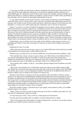 Y como digo, él estaba entre ellas hecho un Macías, diciéndoles más dulzuras que Ovidio escribió. Pero,
como sintieron de él que estaba bien enternecido, no se les hizo de vergüenza pedirle de almozar con el
acostumbrado pago. Él, sintiéndose tan frío de bolsa cuanto caliente del estómago, tomole tal calofrío, que le
robó la color del gesto, y comenzó a turbarse en la plática y a poner excusas no válidas. Ellas, que debían ser
bien instituidas, como le sintieron la enfermedad, dejáronle para el que era.
Yo, que estaba comiendo ciertos tronchos de berzas, con los cuales me desayuné, con mucha diligencia,
como mozo nuevo, sin ser visto de mi amo, torné a casa. De la cual pensé barrer alguna parte, que bien era
menester; mas no hallé con qué. Púseme a pensar qué haría, y paresciome esperar a mi amo hasta que el día
demediase, y si viniese y por ventura trajese algo que comiésemos; mas en vano fue mi experiencia.
Desque vi ser las dos y no venía y la hambre me aquejaba, cierro mi puerta, y pongo la llave do mandó, y
tórnome a mi menester. Con baja y enferma voz y inclinadas mis manos en los senos, puesto Dios ante mis
ojos y la lengua en su nombre, comienzo a pedir pan por las puertas y casas más grandes que me parecía.
Mas como yo este oficio le hubiese mamado en la leche, quiero decir que con el gran maestro, el ciego, lo
aprendí, tan suficiente discípulo salí, que, aunque en este pueblo no había caridad, ni el año fuese muy
abundante, tan buena maña me di, que, antes que el reloj diese las cuatro, ya yo tenía otras tantas libras de
pan ensiladas en el cuerpo, y más de otras dos en las mangas y senos. Volvime a la posada y, al pasar por la
Tripería, pedí a una de aquellas mujeres y diome un pedazo de uña de vaca con otras pocas de tripas cocidas.
Cuando llegué a casa, ya el bueno de mi amo estaba en ella, doblada su capa y puesta en el poyo, y él
paseándose por el patio. Como entré, vínose para mí. Pensé que me quería reñir la tardanza; mas mejor lo
hizo Dios.
Preguntome dó venía. Yo le dije:
–Señor, hasta que dio las dos estuve aquí, y de que vi que Vuestra Merced no venía, fuime por esa ciudad
a encomendarme a las buenas gentes, y hanme dado esto que veis.
Mostrele el pan y las tripas, que en un cabo de la halda traía, a lo cual él mostró buen semblante, y dijo:
–Pues esperado te he a comer, y de que vi que no veniste, comí. Mas tú haces como hombre de bien en
eso, que más vale pedillo por Dios que no hurtallo. Y ansí Él me ayude como ello me parece bien, y
solamente te encomiendo no sepan que vives comigo por lo que toca a mi honra, aunque bien creo que será
secreto, según lo poco que en este pueblo soy conoscido. ¡Nunca a él yo hubiera de venir!
–De eso pierda, señor, cuidado –le dije yo–, que maldito aquel que ninguno tiene de pedirme esa cuenta
ni yo de dalla.
–Agora, pues, come, pecador, que, si a Dios place, presto nos veremos sin necesidad. Aunque te digo
que, después que en esta casa entré, nunca bien me ha ido; debe ser de mal suelo, que hay casas desdichadas
y de mal pie, que a los que viven en ellas pegan la desdicha. Esta debe de ser sin dubda de ellas; mas yo te
prometo, acabado el mes, no quede en ella, aunque me la den por mía.
Sentéme al cabo del poyo y, porque no me tuviese por glotón, callé la merienda y comienzo a cenar y
morder en mis tripas y pan, y disimuladamente miraba al desventurado señor mío, que no partía sus ojos de
mis faldas, que aquella sazón servían de plato. Tanta lástima haya Dios de mí como yo había dél, porque
sentí lo que sentía, y muchas veces había por ello pasado y pasaba cada día. Pensaba si sería bien comedirme
a convidalle; mas, por me haber dicho que había comido, temíame no aceptaría el convite. Finalmente, yo
deseaba que el pecador ayudase a su trabajo del mío, y se desayunase como el día antes hizo, pues había
mejor aparejo, por ser mejor la vianda y menos mi hambre.
Quiso Dios cumplir mi deseo, y aun pienso que el suyo; porque, como comencé a comer y él se andaba
paseando, llegose a mí y díjome:
–Dígote, Lázaro, que tienes en comer la mejor gracia que en mi vida vi a hombre, y que nadie te lo verá
hacer que no le pongas gana, aunque no la tenga.
«La muy buena que tú tienes –dije yo entre mí– te hace parescer la mía hermosa».
Con todo, paresciome ayudarle, pues se ayudaba y me abría camino para ello, y díjele:
–Señor, el buen aparejo hace buen artífice. Este pan está sabrosísimo y esta uña de vaca tan bien cocida y
sazonada, que no habrá a quien no convide con su sabor.
 