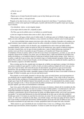 –¿Uña de vaca es?
–Sí, señor.
–Dígote que es el mejor bocado del mundo y que no hay faisán que así me sepa.
–Pues pruebe, señor, y verá qué tal está.
Póngole en las uñas la otra y tres o cuatro raciones de pan de lo más blanco. Y asentóseme al lado y
comienza a comer como aquel que lo había gana, royendo cada huesecillo de aquellos mejor que un galgo
suyo lo hiciera.
–Con almodrote –decía– es este singular manjar.
«¡Con mejor salsa lo comes tú!», respondí yo paso.
–Por Dios, que me ha sabido como si no hubiera yo comido bocado.
«¡Ansí me vengan los buenos años como es ello!», dije yo entre mí.
Pédem el jarro del agua y díselo como lo había traído. Es señal que, pues no le faltaba el agua, que no le
había a mi amo sobrado la comida. Bebimos y muy contentos nos fuimos a dormir como la noche pasada.
Y, por evitar prolijidad, desta manera estuvimos ocho o diez días, yéndose el pecador en la mañana, con
aquel contento y paso contado, a papar aire por las calles, teniendo en el pobre Lázaro una cabeza de lobo.
Contemplaba yo muchas veces mi desastre, que, escapando de los amos ruines que había tenido y
buscando mejoría, viniese a topar con quien no sólo no me mantuviese, mas a quien yo había de mantener.
Con todo, le quería bien, con ver que no tenía ni podía más, y antes le había lástima que enemistad. Y
muchas veces, por llevar a la posada con que él lo pasase, yo lo pasaba mal. Porque una mañana,
levantándose el triste en camisa, subió a lo alto de la casa a hacer sus menesteres y, en tanto, yo, por salir de
sospecha, desenvolvile el jubón y las calzas, que a la cabecera dejó, y hallé una bolsilla de terciopelo raso,
hecha cien dobleces y sin maldita la blanca ni señal que la hubiese tenido mucho tiempo. «Este –decía yo–,
es pobre, y nadie da lo que no tiene; mas el avariento ciego y el malaventurado mezquino clérigo, que, con
dárselo Dios a ambos, al uno de mano besada y al otro de lengua suelta, me mataban de hambre, aquellos es
justo desamar y aqueste es de haber mancilla».
Dios es testigo que hoy día, cuando topo con alguno de su hábito con aquel paso y pompa, le he lástima
con pensar si padece lo que aquél le vi sufrir; al cual, con toda su pobreza, holgaría de servir más que a los
otros, por lo que he dicho. Solo tenía dél un poco de descontento: que quisiera yo que no tuviera tanta
presunción, mas que abajara un poco su fantasía con lo mucho que subía su necesidad. Mas, según me
parece, es regla ya entre ellos usada y guardada: aunque no haya cornado de trueco, ha de andar el birrete en
su lugar. El Señor lo remedie, que ya con este mal han de morir.
Pues estando yo en tal estado, pasando la vida que digo, quiso mi mala fortuna, que de perseguirme no
era satisfecha, que en aquella trabajada y vergonzosa vivienda no durase. Y fue, como el año en esta tierra
fuese estéril de pan, acordaron el Ayuntamiento que todos los pobres estranjeros se fuesen de la ciudad, con
pregón que el que de allí adelante topasen fuese punido con azotes. Y así, ejecutando la ley, desde a cuatro
días que el pregón se dio, vi llevar una procesión de pobres azotando por las Cuatro Calles, lo cual me puso
tan gran espanto, que nunca osé desmandarme a demandar.
Aquí viera, quien vello pudiera, la abstinencia de mi casa y la tristeza y silencio de los moradores de ella,
tanto que nos acaesció estar dos o tres días sin comer bocado ni hablar palabra. A mí diéronme la vida unas
mujercillas hilanderas de algodón, que hacían bonetes y vivían par de nosotros, con las cuales yo tuve
vecindad y conocimiento; que de la laceria que les traían, me daban alguna cosilla, con la cual, muy pasado,
me pasaba. Y no tenía tanta lástima de mí como del lastimado de mi amo, que en ocho días maldito el
bocado que comió. A lo menos en casa bien los estuvimos sin comer. No sé yo cómo o dónde andaba y qué
comía. ¡Y velle venir a mediodía la calle abajo, con estirado cuerpo, más largo que galgo de buena casta! Y
por lo que tocaba a su negra que dicen honra, tomaba una paja, de las que aun asaz no había en casa, y salía
a la puerta escarbando los que nada entre sí tenían, quejándose todavía de aquel mal solar, diciendo:
–Malo está de ver, que la desdicha de esta vivienda lo hace. Como ves, es lóbrega, triste, obscura.
Mientras aquí estuviéremos, hemos de padecer. Ya deseo se acabe este mes por salir de ella.
 