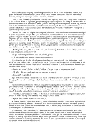 Pues estando en esta afligida y hambrienta persecución, un día, no sé por cuál dicha o ventura, en el
pobre poder de mi amo entró un real, con el cual él vino a casa tan ufano como si tuviera el tesoro de
Venecia, y con gesto muy alegre y risueño me lo dio, diciendo:
–Toma, Lázaro, que Dios ya va abriendo su mano. Ve a la plaza y merca pan y vino y carne: ¡quebremos
el ojo al diablo! Y más te hago saber, porque te huelgues: que he alquilado otra casa y en esta desastrada no
hemos de estar más de en cumpliendo el mes. ¡Maldita sea ella y el que en ella puso la primera teja, que con
mal en ella entré! Por Nuestro Señor, cuanto ha que en ella vivo, gota de vino ni bocado de carne no he
comido, ni he habido descanso ninguno; mas ¡tal vista tiene y tal obscuridad y tristeza! Ve y ven presto y
comamos hoy como condes.
Tomo mi real y jarro y, a los pies dándoles priesa, comienzo a subir mi calle encaminando mis pasos para
la plaza, muy contento y alegre. Mas ¿qué me aprovecha, si está constituido en mi triste fortuna que ningún
gozo me venga sin zozobra? Y así fue este. Porque, yendo la calle arriba, echando mi cuenta en lo que le
emplearía que fuese mejor y más provechosamente gastado, dando infinitas gracias a Dios que a mi amo
había hecho con dinero, a deshora me vino al encuentro un muerto, que por la calle abajo muchos clérigos y
gente que en unas andas traían. Arrimeme a la pared por darles lugar, y, desque el cuerpo pasó, venía luego
par del lecho una que debía ser su mujer del defunto, cargada de luto, y con ella otras muchas mujeres, la
cual iba llorando a grandes voces y diciendo:
–Marido y señor mío, ¿adónde os me llevan? ¡A la casa triste y desdichada, a la casa lóbrega y obscura, a
la casa donde nunca comen ni beben!
Yo, que aquello oí, juntóseme el cielo con la tierra, y dije:
«¡Oh desdichado de mí, para mi casa llevan este muerto!»
Dejo el camino que llevaba, y hendí por medio de la gente, y vuelvo por la calle abajo a todo el más
correr que pude para mi casa, y entrando en ella, cierro a grande priesa, invocando el auxilio y favor de mi
amo, abrazándome dél, que me venga ayudar y a defender la entrada. El cual, algo alterado, pensando que
fuese otra cosa, me dijo:
–¿Qué es eso, mozo? ¿Qué voces das? ¿Qué has? ¿Por qué cierras la puerta con tal furia?
–¡Oh señor –dije yo–, acuda aquí, que nos traen acá un muerto!
–¿Cómo así? –respondió él.
Aquí arriba lo encontré y venía diciendo su mujer: «Marido y señor mío, ¿adónde os llevan? ¡A la casa
lóbrega y obscura, a la casa triste y desdichada, a la casa donde nunca comen ni beben!» Acá, señor, nos le
traen.
Y ciertamente, cuando mi amo esto oyó, aunque no tenía por qué estar muy risueño, rió tanto, que muy
gran rato estuvo sin poder hablar. En este tiempo tenía ya yo echada el aldaba a la puerta y puesto el hombro
en ella por más defensa. Pasó la gente con su muerto y yo todavía me recelaba que nos le habían de meter en
casa. Y desque fue ya más harto de reír que de comer, el bueno de mi amo díjome:
–Verdad es, Lázaro: según la viuda lo va diciendo, tú tuviste razón de pensar lo que pensaste; mas, pues
Dios lo ha hecho mejor y pasan adelante, abre, abre y ve por de comer.
–Dejálos, señor, acaben de pasar la calle –dije yo.
Al fin vino mi amo a la puerta de la calle, y ábrela esforzándome, que bien era menester, según el miedo
y alteración que tenía, y me torno a encaminar. Mas, aunque comimos bien aquel día, maldito el gusto yo
tomaba en ello, ni en aquellos tres días torné en mi color. Y mi amo, muy risueño todas las veces que se le
acordaba aquella mi consideración.
De esta manera estuve con mi tercero y pobre amo, que fue este escudero, algunos días, y en todos
deseando saber la intención de su venida y estada en esta tierra, porque, desde el primer día que con él
asenté, le conoscí ser estranjero, por el poco conoscimiento y trato que con los naturales della tenía. Al fin se
cumplió mi deseo y supe lo que deseaba, porque un día que habíamos comido razonablemente y estaba algo
contento, contome su hacienda y díjome ser de Castilla la Vieja y que había dejado su tierra no más de por
no quitar el bonete a un caballero su vecino.
 