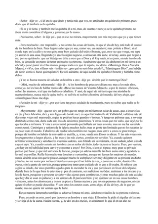 –Señor –dije yo–, si él era lo que decís y tenía más que vos, no errábades en quitárselo primero, pues
decís que él también os lo quitaba.
–Sí es y sí tiene, y también me lo quitaba él a mí, mas, de cuantas veces yo se le quitaba primero, no
fuera malo comedirse él alguna y ganarme por la mano.
–Parésceme, señor –le dije yo–, que en eso no mirara, mayormente con mis mayores que yo y que tienen
más.
–Eres mochacho –me respondió– y no sientes las cosas de honra, en que el día de hoy está todo el caudal
de los hombres de bien. Pues hágote saber que yo soy, como ves, un escudero; mas ¡vótote a Dios!, si al
conde topo en la calle y no me quita muy bien quitado del todo el bonete, que, otra vez que venga, me sepa
yo entrar en una casa, fingiendo yo en ella algún negocio, o atravesar otra calle, si la hay, antes que llegue a
mí, por no quitárselo: que un hidalgo no debe a otro que a Dios y al Rey nada, ni es justo, siendo hombre de
bien, se descuide un punto de tener en mucho su persona. Acuérdome que un día deshonré en mi tierra a un
oficial y quise poner en él las manos, porque cada vez que le topaba, me decía: «Mantenga Dios a Vuestra
Merced.» «Vos, don villano ruin –le dije yo– ¿por qué no sois bien criado? ¿“Manténgaos Dios”, me habéis
de decir, como si fuese quienquiera?» De allí adelante, de aquí acullá me quitaba el bonete y hablaba como
debía.
¿Y no es buena manera de saludar un hombre a otro –dije yo– decirle que le mantenga Dios?
–¡Mirá, mucho de enhoramala! –dijo él–. A los hombres de poca arte dicen eso; mas a los más altos,
como yo, no les han de hablar menos de: «Beso las manos de Vuestra Merced», o por lo menos: «Bésoos,
señor, las manos», si el que me habla es caballero. Y ansí, de aquél de mi tierra que me atestaba de
mantenimiento, nunca más le quise sufrir, ni sufriría ni sufriré a hombre del mundo, del rey abajo, que
«manténgaos Dios» me diga.
«Pecador de mí –dije yo–, por eso tiene tan poco cuidado de mantenerte, pues no sufres que nadie se lo
ruegue».
–Mayormente –dijo– que no soy tan pobre que no tengo en mi tierra un solar de casas, que, a estar ellas
en pie y bien labradas, diez y seis leguas de donde nací, en aquella Costanilla de Valladolid, valdrían más de
docientas veces mil maravedís, según se podrían hacer grandes y buenas. Y tengo un palomar que, a no estar
derribado como está, daría cada año más de docientos palominos. Y otras cosas que me callo, que dejé por lo
que tocaba a mi honra. Y vine a esta ciudad pensando que hallaría un buen asiento; mas no me ha sucedido
como pensé. Canónigos y señores de la iglesia muchos hallo; mas es gente tan limitada que no los sacarán de
su paso todo el mundo. Caballeros de media talla también me ruegan; mas servir a estos es gran trabajo,
porque de hombre os habéis de convertir en malilla, y, si no, «andá con Dios» os dicen. Y las más veces son
los pagamentos a largos plazos, y las más y las más ciertas, comido por servido. Ya, cuando quieren
reformar consciencia y satisfaceros vuestros sudores, sois librado en la recámara, en un sudado jubón o raída
capa o sayo. Ya, cuando asienta un hombre con un señor de título, todavía pasa su laceria. Pues, por ventura,
¿no hay en mí habilidad para servir y contentar a estos? Por Dios, si con él topase, muy gran su privado
pienso que fuese, y que mil servicios le hiciese, porque yo sabría mentille tan bien como otro y agradalle a
las mil maravillas. Reílle hía mucho sus donaires y costumbre, aunque no fuesen las mejores de mundo;
nunca decirle cosa con que le pesase, aunque mucho le cumpliese; ser muy diligente en su persona en dicho
y hecho; no me matar por no hacer bien las cosas que él no había de ver, y ponerme a reñir, donde él lo
oyese, con la gente de servicio, porque pareciese tener gran cuidado de lo que a él tocaba. Si reñiese con
algún su criado, dar unos puntillos agudos para le encender la ira y que pareciesen en favor del culpado;
decirle bien de lo que bien le estuviese y, por el contrario, ser malicioso mofador, malsinar a los de casa y a
los de fuera, pesquisar y procurar de saber vidas ajenas para contárselas, y otras muchas galas de esta calidad
que hoy día se usan en palacio y a los señores de él parescen bien; y no quieren ver en sus casas hombres
virtuosos, antes los aborrescen y tienen en poco y llaman necios y que no son personas de negocios, ni con
quien el señor se puede descuidar. Y con estos los astutos usan, como digo, el día de hoy, de lo que yo
usaría; mas no quiere mi ventura que le halle.
Desta manera lamentaba también su adversa fortuna mi amo, dándome relación de su persona valerosa.
Pues, estando en esto, entró por la puerta un hombre y una vieja. El hombre le pide el alquiler de la casa
y la vieja el de la cama. Hacen cuenta, y, de dos en dos meses, le alcanzaron lo que él en un año no
 