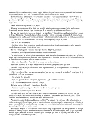 alcanzara. Pienso que fueron doce o trece reales. Y él les dio muy buena respuesta: que saldría a la plaza a
trocar una pieza de a dos y que a la tarde volviesen; mas su salida fue sin vuelta.
Por manera que a la tarde ellos volvieron; mas fue tarde. Yo les dije que aún no era venido. Venida la
noche y él no, yo hube miedo de quedar en casa solo, y fuime a las vecinas y conteles el caso y allí dormí.
Venida la mañana, los acreedores vuelven y preguntan por el vecino; mas... a estotra puerta. Las mujeres le
responden:
–Veis aquí su mozo y la llave de la puerta.
Ellos me preguntaron por él, y díjele que no sabía adónde estaba y que tampoco había vuelto a casa
desque salió a trocar la pieza, y que pensaba que de mí y de ellos se había ido con el trueco.
De que esto me oyeron, van por un alguacil y un escribano. Y helos do vuelven luego con ellos, y toman
la llave, y llámanme, y llaman testigos, y abren la puerta, y entran a embargar la hacienda de mi amo hasta
ser pagados de su deuda. Anduvieron toda la casa y halláronla desembarazada, como he contado, y dícenme:
–¿Qué es de la hacienda de tu amo, sus arcas y paños de pared y alhajas de casa?
–No sé yo eso –le respondí.
–Sin duda –dicen ellos– esta noche lo deben de haber alzado y llevado a alguna parte. Señor alguacil,
prended a este mozo, que él sabe dónde está.
En esto vino el alguacil y echéme mano por el collar del jubón, diciendo:
–Mochacho, tú eres preso si no descubres los bienes deste tu amo.
Yo, como en otra tal no me hubiese visto (porque asido del collar sí había sido muchas veces y infinitas
veces, mas era mansamente de él trabado, para que mostrase el camino al que no vía), yo hube mucho miedo
y, llorando, prometile de decir lo que me preguntaban.
–Bien está –dicen ellos–. Pues di todo lo que sabes y no hayas temor.
Sentose el escribano en un poyo para escrebir el inventario, preguntándome qué tenía.
–Señores –dije yo–, lo que este mi amo tiene, según él me dijo, es un muy buen solar de casas y un
palomar derribado.
–Bien está –dicen ellos–; por poco que eso valga, hay para nos entregar de la deuda. ¿Y a qué parte de la
ciudad tiene eso? –me preguntaron.
–En su tierra –les respondí.
–Por Dios, que está bueno el negocio –dijeron ellos–. ¿Y adónde es su tierra?
–De Castilla la Vieja me dijo él que era –le dije.
Riéronse mucho el alguacil y el escribano, diciendo:
–Bastante relación es esta para cobrar vuestra deuda, aunque mejor fuese.
Las vecinas, que estaban presentes, dijeron:
–Señores, este es un niño inocente y ha pocos días que está con ese escudero y no sabe dél más que
Vuestras Mercedes, sino cuánto el pecadorcico se llega aquí a nuestra casa, y le damos de comer lo que
podemos por amor de Dios, y a las noches se iba a dormir con él.
Vista mi inocencia, dejáronme, dándome por libre. Y el alguacil y el escribano piden al hombre y a la
mujer sus derechos. Sobre lo cual tuvieron gran contienda y ruido, porque ellos alegaron no ser obligados a
pagar, pues no había de qué ni se hacía el embargo. Los otros decían que habían dejado de ir a otro negocio
que les importaba más por venir a aquel.
Finalmente, después de dadas muchas voces, al cabo carga un porquerón con el viejo alfámar de la vieja,
aunque no iba muy cargado. Allá van todos cinco dando voces. No sé en qué paró. Creo yo que el pecador
alfámar pagara por todos. Y bien se empleaba, pues el tiempo que había de reposar y descansar de los
trabajos pasados, se andaba alquilando.
 