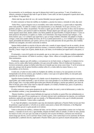 de excomunión, no le estorbasen, mas que le dejasen decir todo lo que quisiese. Y ansí, él también tuvo
silencio, mientras el alguacil dijo todo lo que he dicho. Como calló, mi amo le preguntó si quería decir más,
que lo dijese. El alguacil dijo:
–Harto más hay que decir de vos y de vuestra falsedad; mas por agora basta.
El señor comisario se hincó de rodillas en el púlpito y, puestas las manos y mirando al cielo, dijo ansí:
–Señor Dios, a quien ninguna cosa es escondida, antes todas manifiestas, y a quien nada es imposible,
antes todo posible: Tú sabes la verdad y cuán injustamente yo soy afrentado. En lo que a mí toca, yo le
perdono, porque Tú, Señor, me perdones. No mires a aquél, que no sabe lo que hace ni dice; mas la injuria a
Ti hecha te suplico y por justicia te pido no disimules. Porque alguno que está aquí, que por ventura pensó
tomar aquesta sancta bula, dando crédito a las falsas palabras de aquel hombre, lo dejará de hacer. Y pues es
tanto perjuicio del prójimo, te suplico yo, Señor, no lo disimules; mas luego muestra aquí milagro, y sea
desta manera: que, si es verdad lo que aquél dice y que yo traigo maldad y falsedad, este púlpito se hunda
comigo y meta siete estados debajo de tierra, do él ni yo jamás parezcamos; y, si es verdad lo que yo digo, y
aquél, persuadido del demonio, por quitar y privar a los que están presentes de tan gran bien, dice maldad,
también sea castigado y de todos conoscida su malicia.
Apenas había acabado su oración el devoto señor mío, cuando el negro alguacil cae de su estado y da tan
gran golpe en el suelo, que la iglesia toda hizo resonar, y comenzó a bramar y echar espumajos por la boca y
torcella, y hacer visajes con el gesto, dando de pie y de mano, revolviéndose por aquel suelo a una parte y a
otra.
El estruendo y voces de la gente era tan grande, que no se oían unos a otros. Algunos estaban espantados
y temerosos. Unos decían: «El Señor le socorra y valga». Otros: «Bien se le emplea, pues le levantaba tan
falso testimonio».
Finalmente, algunos que allí estaban, y a mi parescer no sin harto temor, se llegaron y le trabaron de los
brazos, con los cuales daba fuertes puñadas a los que cerca dél estaban. Otros le tiraban por las piernas y
tuvieron reciamente, porque no había mula falsa en el mundo que tan recias coces tirase. Y así le tuvieron un
gran rato, porque más de quince hombres estaban sobre él y a todos daba las manos llenas y, si se
descuidaban, en los hocicos.
A todo esto, el señor mi amo estaba en el púlpito de rodillas, las manos y los ojos puestos en el cielo,
transportado en la divina esencia, que el planto y ruido y voces que en la iglesia había, no eran parte para
apartalle de su divina contemplación.
Aquellos buenos hombres llegaron a él y dando voces le despertaron y le suplicaron quisiese socorrer a
aquel pobre, que estaba muriendo, y que no mirase a las cosas pasadas ni a sus dichos malos, pues ya dellos
tenía el pago; mas, si en algo podría aprovechar para librarle del peligro y pasión que padecía, por amor de
Dios lo hiciese, pues ellos veían clara la culpa del culpado y la verdad y bondad suya, pues a su petición y
venganza el Señor no alargó el castigo.
El señor comisario, como quien despierta de un dulce sueño, los miró y miró al delincuente y a todos los
que alrededor estaban, y muy pausadamente les dijo:
–Buenos hombres, vosotros nunca habíades de rogar por un hombre en quien Dios tan señaladamente se
ha señalado; mas, pues Él nos manda que no volvamos mal por mal y perdonemos las injurias, con confianza
podremos suplicarle que cumpla lo que nos manda, y Su Majestad perdone a éste, que le ofendió poniendo
en su sancta fe obstáculo. Vamos todos a suplicalle.
Y, así, bajó del púlpito y encomendó a que muy devotamente suplicasen a Nuestro Señor tuviese por bien
de perdonar a aquel pecador y volverle en su salud y sano juicio y lanzar dél el demonio, si Su Majestad
había permitido que por su gran pecado en él entrase.
Todos se hincaron de rodillas, y delante del altar, con los clérigos, comenzaban a cantar con voz baja una
letanía; y viniendo él con la cruz y agua bendita, después de haber sobre él cantado, el señor mi amo, puestas
las manos al cielo y los ojos que casi nada se le parecía sino un poco de blanco, comienza una oración no
menos larga que devota, con la cual hizo llorar a toda la gente, como suelen hacer en los sermones de Pasión
de predicador y auditorio devoto, suplicando a Nuestro Señor, pues no quería la muerte del pecador, sino su
 