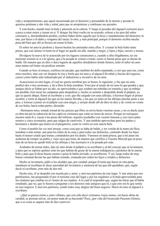 vida y arrepentimiento, que aquel encaminado por el demonio y persuadido de la muerte y pecado le
quisiese perdonar y dar vida y salud, para que se arrepintiese y confesase sus pecados.
Y esto hecho, mandó traer la bula y púsosela en la cabeza. Y luego el pecador del alguacil comenzó poco
a poco a estar mejor y tornar en sí. Y desque fue bien vuelto en su acuerdo, echose a los pies del señor
comisario y, demandándole perdón, confesó haber dicho aquello por la boca y mandamiento del demonio; lo
uno, por hacer a él daño y vengarse del enojo; lo otro, y más principal, porque el demonio recibía mucha
pena del bien que allí se hiciera en tomar la bula.
El señor mi amo le perdonó y fueron hechas las amistades entre ellos. Y a tomar la bula hubo tanta
priesa, que casi ánima viviente en el lugar no quedó sin ella: marido y mujer, y hijos y hijas, mozos y mozas.
Divulgose la nueva de lo acaescido por los lugares comarcanos y, cuando a ellos llegábamos, no era
menester sermón ni ir a la iglesia, que a la posada la venían a tomar, como si fueran peras que se dieran de
balde. De manera que en diez o doce lugares de aquellos alrededores donde fuimos, echó el señor mi amo
otras tantas mil bulas sin predicar sermón.
Cuando se hizo el ensayo, confieso mi pecado, que también fui dello espantado, y creí que ansí era, como
otros muchos; mas con ver después la risa y burla que mi amo y el alguacil llevaban y hacían del negocio,
conocí cómo había sido industriado por el industrioso y inventivo de mi amo.
Acaescionos en otro lugar, el cual no quiero nombrar por su honra, lo siguiente: y fue que mi amo
predicó dos o tres sermones, y dó a Dios la bula tomaban. Visto por el astuto de mi amo lo que pasaba y que,
aunque decía se fiaban por un año, no aprovechaba y que estaban tan rebeldes en tomarla y que su trabajo
era perdido, hizo tocar las campanas para despedirse y, hecho su sermón y despedido desde el púlpito, ya
que se quería abajar, llamó al escribano y a mí, que iba cargado con unas alforjas, e hízonos llegar al primer
escalón; y tomó al alguacil las que en las manos llevaba, y las que yo tenía en las alforjas púsolas junto a sus
pies, y tornose a poner en el púlpito con cara alegre, y arrojar desde allí de diez en diez y de veinte en veinte
de sus bulas, hacia todas partes, diciendo:
–Hermanos míos, tomad, tomad de las gracias que Dios os envía hasta vuestras casas, y no os duela, pues
es obra tan pía la redención de los captivos cristianos que están en tierra de moros. Porque no renieguen
nuestra santa fe y vayan a las penas del infierno, siquiera ayudadles con vuestra limosna y con cinco páter
nostres y cinco avemarías, para que salgan de cautiverio. Y aun también aprovechan para los padres y
hermanos y deudos que tenéis en el purgatorio, como lo veréis en esta sancta bula.
Como el pueblo las vio ansí arrojar, como cosa que se daba de balde, y ser venida de la mano de Dios,
tomaban a más tomar, aun para los niños de la cuna y para todos sus defunctos, contando desde los hijos
hasta el menor criado que tenían, contándolos por los dedos. Vímonos en tanta priesa, que a mí aínas me
acabaran de romper un pobre y viejo sayo que traía, de manera que certifico a Vuestra Merced que en poco
más de un hora no quedó bula en las alforjas y fue necesario ir a la posada por más.
Acabados de tomar todos, dijo mi amo desde el púlpito a su escribano y al del concejo que se levantasen,
y para que se supiese quiénes eran los que habían de gozar de la sancta indulgencia y perdones de la sancta
bula y para que él diese buena cuenta a quien le había enviado, se escribiesen. Y así, luego todos de muy
buena voluntad decían las que habían tomado, contando por orden los hijos e criados y defunctos.
Hecho su inventario, pidió a los alcaldes que, por caridad, porque él tenía que hacer en otra parte,
mandasen al escribano le diese autoridad del inventario y memoria de las que allí quedaban, que, según
decía el escribano, eran más de dos mil.
Hecho esto, él se despidió con mucha paz y amor, y ansí nos partimos de este lugar. Y aun antes que nos
partiésemos, fue preguntado él por el teniente cura del lugar y por los regidores si la bula aprovechaba para
las criaturas que estaban en el vientre de sus madres. A lo cual él respondió que, según las letras que él había
estudiado, que no, que lo fuesen a preguntar a los doctores más antiguos que él, e que esto era lo que sentía
en este negocio. E ansí nos partimos, yendo todos muy alegres del buen negocio. Decía mi amo al alguacil y
escribano:
–¿Qué os parece cómo a estos villanos, que con sólo decir cristianos viejos somos, sin hacer obras de
caridad, se piensan salvar, sin poner nada de su hacienda? Pues, ¡por vida del licenciado Pascasio Gómez,
que a su costa se saquen más de diez cautivos!
 