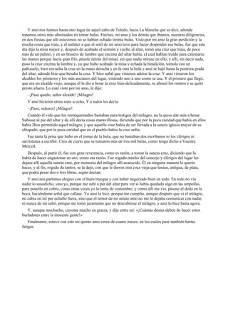 Y ansí nos fuimos hasta otro lugar de aquel cabo de Toledo, hacia La Mancha que se dice, adonde
topamos otros más obstinados en tomar bulas. Hechas, mi amo y los demás que íbamos, nuestras diligencias,
en dos fiestas que allí estuvimos no se habían echado treinta bulas. Visto por mi amo la gran perdición y la
mucha costa que traía, y el ardidez a que el sotil de mi amo tuvo para hacer despender sus bulas, fue que este
día dijo la misa mayor y, después de acabado el sermón y vuelto al altar, tomó una cruz que traía, de poco
más de un palmo, y en un brasero de lumbre que encima del altar había, el cual habían traído para calentarse
las manos porque hacía gran frío, púsole detrás del misal, sin que nadie mirase en ello; y allí, sin decir nada,
puso la cruz encima la lumbre y, ya que hubo acabado la misa y echada la bendición, tomola con un
pañizuelo, bien envuelta la cruz en la mano derecha y en la otra la bula y ansí se bajó hasta la postrera grada
del altar, adonde hizo que besaba la cruz. Y hizo señal que viniesen adorar la cruz. Y ansí vinieron los
alcaldes los primeros y los más ancianos del lugar, viniendo uno a uno como se usa. Y el primero que llegó,
que era un alcalde viejo, aunque él le dio a besar la cruz bien delicadamente, se abrasó los rostros e se quitó
presto afuera. Lo cual visto por mi amo, le dijo:
–¡Paso quedo, señor alcalde! ¡Milagro!
Y ansí hicieron otros siete u ocho, Y a todos les decía:
–¡Paso, señores! ¡Milagro!
Cuando él vido que los rostriquemados bastaban para testigos del milagro, no la quiso dar más a besar.
Subiose al pie del altar y de allí decía cosas maravillosas, diciendo que por la poca caridad que había en ellos
había Dios permitido aquel milagro, y que aquella cruz había de ser llevada a la sancta iglesia mayor de su
obispado; que por la poca caridad que en el pueblo había la cruz ardía.
Fue tanta la prisa que hubo en el tomar de la bula, que no bastaban dos escribanos ni los clérigos ni
sacristanes a escribir. Creo de cierto que se tomaron más de tres mil bulas, como tengo dicho a Vuestra
Merced.
Después, al partir él, fue con gran reverencia, como es razón, a tomar la sancta cruz, diciendo que la
había de hacer engastonar en oro, como era razón. Fue rogado mucho del concejo y clérigos del lugar les
dejase allí aquella sancta cruz, por memoria del milagro allí acaescido. Él en ninguna manera lo quería
hacer, y al fin, rogado de tantos, se la dejó, con que le dieron otra cruz vieja que tenían, antigua, de plata,
que podrá pesar dos o tres libras, según decían.
Y ansí nos partimos alegres con el buen trueque y con haber negociado bien en todo. En todo no vio
nadie lo susodicho, sino yo, porque me subí a par del altar para ver si había quedado algo en las ampollas,
para ponello en cobro, como otras veces yo lo tenía de costumbre; y como allí me vio, púsose el dedo en la
boca, haciéndome señal que callase. Yo ansí lo hice, porque me cumplía, aunque después que vi el milagro,
no cabía en mí por echallo fuera, sino que el temor de mi astuto amo no me lo dejaba comunicar con nadie,
ni nunca de mí salió, porque me tomó juramento que no descubriese el milagro, y ansí lo hice hasta agora.
Y, aunque mochacho, cayome mucho en gracia, y dije entre mí: «¡Cuántas déstas deben de hacer estos
burladores entre la inocente gente!»
Finalmente, estuve con este mi quinto amo cerca de cuatro meses, en los cuales pasé también hartas
fatigas.
 
