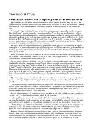 TRACTADO SÉPTIMO
Cómo Lázaro se asentó con un alguacil, y de lo que le acaesció con él
Despedido del capellán, asenté por hombre de justicia con un alguacil. Mas muy poco viví con él, por
parescerme oficio peligroso. Mayormente, que una noche nos corrieron a mí y a mi amo a pedradas y a palos
unos retraídos. Y a mi amo, que esperó, trataron mal; mas a mí no me alcanzaron. Con esto renegué del
trato.
Y pensando en qué modo de vivir haría mi asiento, por tener descanso y ganar algo para la vejez, quiso
Dios alumbrarme y ponerme en camino y manera provechosa. Y con favor que tuve de amigos y señores,
todos mis trabajos y fatigas hasta entonces pasados fueron pagados con alcanzar lo que procuré, que fue un
oficio real, viendo que no hay nadie que medre, sino los que le tienen. En el cual el día de hoy vivo y resido
a servicio de Dios y de Vuestra Merced. Y es que tengo cargo de pregonar los vinos que en esta ciudad se
venden, y en almonedas y cosas perdidas, acompañar los que padecen persecuciones por justicia y declarar a
voces sus delictos: pregonero, hablando en buen romance.
En el cual oficio, un día que ahorcábamos un apañador en Toledo, y llevaba una buena soga de esparto,
conocí y caí en la cuenta de la sentencia que aquel mi ciego amo había dicho en Escalona, y me arrepentí del
mal pago que le di, por lo mucho que me enseñó, que, después de Dios, él me dio industria para llegar al
estado que ahora estó.
Hame sucedido tan bien, yo le he usado tan fácilmente, que casi todas las cosas al oficio tocantes pasan
por mi mano. Tanto, que en toda la ciudad, el que ha de echar vino a vender, o algo, si Lázaro de Tormes no
entiende en ello, hacen cuenta de no sacar provecho.
En este tiempo, viendo mi habilidad y buen vivir, teniendo noticia de mi persona el señor arcipreste de
San Salvador, mi señor, y servidor y amigo de Vuestra Merced, porque le pregonaba sus vinos, procuró
casarme con una criada suya. Y visto por mí que de tal persona no podía venir sino bien y favor, acordé de
lo hacer. Y así me casé con ella, y hasta agora no estoy arrepentido, porque, allende de ser buena hija y
diligente servicial, tengo en mi señor arcipreste todo favor y ayuda. Y siempre en el año le da, en veces, al
pie de una carga de trigo; por las Pascuas, su carne; y, cuando el par de los bodigos, las calzas viejas que
deja. Y hízonos alquilar una casilla par de la suya. Los domingos y fiestas casi todas las comíamos en su
casa.
Mas malas lenguas, que nunca faltaron ni faltarán, no nos dejan vivir, diciendo no sé qué y sí sé qué, de
que veen a mi mujer irle a hacer la cama y guisalle de comer. Y mejor les ayude Dios que ellos dicen la
verdad.
Aunque en este tiempo siempre he tenido alguna sospechuela y habido algunas malas cenas por esperalla
algunas noches hasta las laudes y aún más, y se me ha venido a la memoria lo que a mi amo el ciego me dixo
en Escalona, estando asido del cuerno; aunque de verdad siempre pienso que el diablo me lo trae a la
memoria por hazerme malcasado, y no le aprovecha.
Porque, allende de no ser ella mujer que se pague destas burlas, mi señor me ha prometido lo que pienso
cumplirá; que él me habló un día muy largo delante de ella y me dijo:
–Lázaro de Tormes, quien ha de mirar a dichos de malas lenguas nunca medrará. Digo esto, porque no
me maravillaría alguno, viendo entrar en mi casa a tu mujer y salir de ella. Ella entra muy a tu honra y suya,
y esto te lo prometo. Por tanto, no mires a lo que pueden decir, sino a lo que te toca, digo a tu provecho.
–Señor –le dije–, yo determiné de arrimarme a los buenos. Verdad es que algunos de mis amigos me han
dicho algo de eso y aun por más de tres veces me han certificado que, antes que conmigo casase, había
parido tres veces, hablando con reverencia de Vuestra Merced, porque está ella delante.
Entonces mi mujer echó juramentos sobre sí, que yo pensé la casa se hundiera con nosotros. Y después
tomose a llorar y a echar maldiciones sobre quien comigo la había casado, en tal manera que quisiera ser
muerto antes que se me hubiera soltado aquella palabra de la boca. Mas yo de un cabo y mi señor de otro,
tanto le dijimos y otorgamos, que cesó su llanto, con juramento que le hice de nunca más en mi vida
 