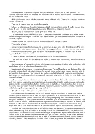Como estuvimos en Salamanca algunos días, paresciéndole a mi amo que no era la ganancia a su
contento, determinó irse de allí; y cuando nos hubimos de partir, yo fui a ver a mi madre y, ambos llorando,
me dio su bendición y dijo:
–Hijo, ya sé que no te veré más. Procura de ser bueno, y Dios te guíe. Criado te he y con buen amo te he
puesto; válete por ti.
Y así, me fui para mi amo, que esperándome estaba.
Salimos de Salamanca, y, llegando a la puente, está a la entrada della un animal de piedra que casi tiene
forma de toro, y el ciego mandome que llegase cerca del animal, y, allí puesto, me dijo:
–Lázaro, llega el oído a este toro y oirás gran ruido dentro dél.
Yo, simplemente, llegué, creyendo ser ansí. Y, como sintió que tenía la cabeza par de la piedra, afirmó
recio la mano y diome una gran calabazada en el diablo del toro, que más de tres días me duró el dolor de la
cornada, y díjome:
–Necio, aprende: que el mozo del ciego un punto ha de saber más que el diablo.
Y rió mucho la burla.
Paresciome que en aquel instante desperté de la simpleza en que, como niño, dormido estaba. Dije entre
mí: «Verdad dice este, que me cumple avivar el ojo y avisar, pues solo soy, y pensar cómo me sepa valer».
Comenzamos nuestro camino, y en muy pocos días me mostró jerigonza. Y como me viese de buen
ingenio, holgábase mucho y decía:
–Yo oro ni plata no te lo puedo dar; mas avisos para vivir, muchos te mostraré.
Y fue ansí, que, después de Dios, este me dio la vida, y, siendo ciego, me alumbró y adestró en la carrera
de vivir.
Huelgo de contar a Vuestra Merced estas niñerías, para mostrar cuánta virtud sea saber los hombres subir
siendo bajos, y dejarse bajar siendo altos cuánto vicio.
Pues tornando al bueno de mi ciego y contando sus cosas, Vuestra Merced sepa que desde que Dios crió
el mundo, ninguno formó más astuto ni sagaz. En su oficio era un águila: ciento y tantas oraciones sabía de
coro; un tono bajo, reposado y muy sonable, que hacía resonar la iglesia donde rezaba; un rostro humilde y
devoto, que con muy buen continente ponía cuando rezaba, sin hacer gestos ni visajes con boca ni ojos como
otros suelen hacer.
Allende desto, tenía otras mil formas y maneras para sacar el dinero. Decía saber oraciones para muchos
y diversos efectos: para mujeres que no parían, para las que estaban de parto; para las que eran malcasadas,
que sus maridos las quisiesen bien. Echaba pronósticos a las preñadas, si traían hijo o hija. Pues en caso de
medicina, decía que Galeno no supo la mitad que él para muelas, desmayos, males de madre. Finalmente,
nadie le decía padecer alguna pasión, que luego no le decía:
–Haced esto, haréis estotro, cosed tal yerba, tomad tal raíz.
Con esto andábase todo el mundo tras él, especialmente mujeres, que cuanto les decía creían. Destas
sacaba él grandes provechos con las artes que digo, y ganaba más en un mes que cien ciegos en un año. Mas
también quiero que sepa Vuestra Merced que, con todo lo que adquiría y tenía, jamás tan avariento ni
mezquino hombre no vi; tanto, que me mataba a mí de hambre, y así no me demediaba de lo necesario. Digo
verdad: si con mi sotileza y buenas mañas no me supiera remediar, muchas veces me finara de hambre; mas,
con todo su saber y aviso, le contaminaba de tal suerte, que siempre, o las más veces, me cabía lo más y
mejor. Para esto le hacía burlas endiabladas, de las cuales contaré algunas, aunque no todas a mi salvo.
Él traía el pan y todas las otras cosas en un fardel de lienzo, que por la boca se cerraba con una argolla de
hierro y su candado y llave; y al meter de las cosas y sacallas, era con tanta vigilancia y tan por contadero,
que no bastara todo el mundo a hacerle menos una migaja. Mas yo tomaba aquella lacería que él me daba, la
cual en menos de dos bocados era despachada. Después que cerraba el candado y se descuidaba pensando
que yo estaba entendiendo en otras cosas, por un poco de costura que muchas veces del un lado del fardel
descosía y tornaba a coser, sangraba el avariento fardel, sacando, no por tasa, pan, más buenos pedazos,
 