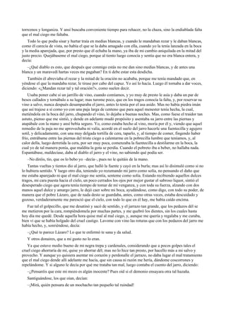 torreznos y longaniza. Y ansí buscaba conveniente tiempo para rehacer, no la chaza, sino la endiablada falta
que el mal ciego me faltaba.
Todo lo que podía sisar y hurtar traía en medias blancas, y cuando le mandaban rezar y le daban blancas,
como él carecía de vista, no había el que se la daba amagado con ella, cuando yo la tenía lanzada en la boca
y la media aparejada, que, por presto que él echaba la mano, ya iba de mi cambio aniquilada en la mitad del
justo precio. Quejábaseme el mal ciego, porque al tiento luego conocía y sentía que no era blanca entera, y
decía:
–¿Qué diablo es esto, que después que conmigo estás no me dan sino medias blancas, y de antes una
blanca y un maravedí hartas veces me pagaban? En ti debe estar esta desdicha.
También él abreviaba el rezar y la mitad de la oración no acababa, porque me tenía mandado que, en
yéndose el que la mandaba rezar, le tirase por cabo del capuz. Yo así lo hacía. Luego él tornaba a dar voces,
diciendo: «¿Mandan rezar tal y tal oración?», como suelen decir.
Usaba poner cabe sí un jarrillo de vino, cuando comíamos, y yo muy de presto le asía y daba un par de
besos callados y tornábalo a su lugar; mas turome poco, que en los tragos conocía la falta, y, por reservar su
vino a salvo, nunca después desamparaba el jarro, antes lo tenía por el asa asido. Mas no había piedra imán
que así trajese a sí como yo con una paja larga de centeno que para aquel menester tenía hecha, la cual,
metiéndola en la boca del jarro, chupando el vino, lo dejaba a buenas noches. Mas, como fuese el traidor tan
astuto, pienso que me sintió, y dende en adelante mudó propósito y asentaba su jarro entre las piernas y
atapábale con la mano y ansí bebía seguro. Yo, como estaba hecho al vino, moría por él y, viendo que aquel
remedio de la paja no me aprovechaba ni valía, acordé en el suelo del jarro hacerle una fuentecilla y agujero
sotil, y delicadamente, con una muy delgada tortilla de cera, taparlo, y, al tiempo de comer, fingendo haber
frío, entrábame entre las piernas del triste ciego a calentarme en la pobrecilla lumbre que teníamos, y, al
calor della, luego derretida la cera, por ser muy poca, comenzaba la fuentecilla a destilarme en la boca, la
cual yo de tal manera ponía, que maldita la gota se perdía. Cuando el pobreto iba a beber, no hallaba nada.
Espantábase, maldecíase, daba al diablo el jarro y el vino, no sabiendo qué podía ser.
–No diréis, tío, que os lo bebo yo –decía–, pues no le quitáis de la mano.
Tantas vueltas y tientos dio al jarro, que halló la fuente y cayó en la burla; mas así lo disimuló como si no
lo hubiera sentido. Y luego otro día, teniendo yo rezumando mi jarro como solía, no pensando el daño que
me estaba aparejado ni que el mal ciego me sentía, senteme como solía. Estando recibiendo aquellos dulces
tragos, mi cara puesta hacia el cielo, un poco cerrados los ojos por mejor gustar el sabroso liquor, sintió el
desesperado ciego que agora tenía tiempo de tomar de mí venganza, y con toda su fuerza, alzando con dos
manos aquel dulce y amargo jarro, le dejó caer sobre mi boca, ayudándose, como digo, con todo su poder, de
manera que el pobre Lázaro, que de nada desto se guardaba, antes, como otras veces, estaba descuidado y
gozoso, verdaderamente me paresció que el cielo, con todo lo que en él hay, me había caído encima.
Fue tal el golpecillo, que me desatinó y sacó de sentido, y el jarrazo tan grande, que los pedazos dél se
me metieron por la cara, rompiéndomela por muchas partes, y me quebró los dientes, sin los cuales hasta
hoy día me quedé. Desde aquella hora quise mal al mal ciego, y, aunque me quería y regalaba y me curaba,
bien vi que se había holgado del cruel castigo. Lavome con vino las roturas que con los pedazos del jarro me
había hecho, y, sonriéndose, decía:
–¿Qué te parece Lázaro? Lo que te enfermó te sana y da salud.
Y otros donaires, que a mi gusto no lo eran.
Ya que estuve medio bueno de mi negra trepa y cardenales, considerando que a pocos golpes tales el
cruel ciego ahorraría de mí, quise yo ahorrar dél; mas no lo hice tan presto, por hacello más a mi salvo y
provecho. Y aunque yo quisiera asentar mi corazón y perdonalle el jarrazo, no daba lugar el mal tratamiento
que el mal ciego dende allí adelante me hacía, que sin causa ni razón me hería, dándome coscorrones y
repelándome. Y si alguno le decía por qué me trataba tan mal, luego contaba el cuento del jarro, diciendo:
–¿Pensaréis que este mi mozo es algún inocente? Pues oíd si el demonio ensayara otra tal hazaña.
Santiguándose, los que oían, decían:
–¡Mirá, quién pensara de un mochacho tan pequeño tal ruindad!
 