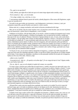 –Tío, ¿qué es eso que decís?
–Calla, sobrino, que algún día te dará este que en la mano tengo alguna mala comida y cena.
–No lo comeré yo –dije– y no me la dará.
– Yo te digo verdad; si no, verlo has, si vives.
Y ansí pasamos adelante hasta la puerta del mesón, adonde pluguiere a Dios nunca allá llegáramos, según
lo que me suscedía en él.
Era todo lo más que rezaba, por mesoneras, y por bodegoneras y turroneras y rameras; y ansí, por
semejantes mujercillas, que por hombre casi nunca le vi decir oración.
Reíme entre mí, y, aunque mochacho, noté mucho la discreta consideración del ciego.
Mas, por no ser prolijo, dejo de contar muchas cosas, así graciosas como de notar, que con este mi primer
amo me acaescieron, y quiero decir el despidiente y, con él, acabar.
Estábamos en Escalona, villa del duque della, en un mesón, y diome un pedazo de longaniza que le asase.
Ya que la longaniza había pringado y comídose las pringadas, sacó un maravedí de la bolsa y mandó que
fuese por él de vino a la taberna. Púsome el demonio el aparejo delante los ojos, el cual, como suelen decir,
hace al ladrón, y fue que había cabe el fuego un nabo pequeño, larguillo y ruinoso, y tal que por no ser para
la olla debió ser echado allí. Y como al presente nadie estuviese sino él y yo solos, como me vi con apetito
goloso, habiéndome puesto dentro el sabroso olor de la longaniza, del cual solamente sabía que había de
gozar, no mirando qué me podría suceder, pospuesto todo el temor por cumplir con el deseo, en tanto que el
ciego sacaba de la bolsa el dinero, saqué la longaniza y muy presto metí el sobredicho nabo en el asador, el
cual mi amo, dándome el dinero para el vino, tomó y comenzó a dar vueltas al fuego, queriendo asar al que
de ser cocido, por sus deméritos había escapado.
Yo fui por el vino, con el cual no tardé en despachar la longaniza, y cuando vine, hallé al pecador del
ciego que tenía entre dos rebanadas apretado el nabo, al cual aún no había conoscido por no lo haber tentado
con la mano. Como tomase las rebanadas y mordiese en ellas pensando también llevar parte de la longaniza,
hallose en frío con el frío nabo. Alterose y dijo:
–¿Qué es esto, Lazarillo?
–¡Lacerado de mí! –dije yo–. ¿Si queréis a mí echar algo? ¿Yo no vengo de traer el vino? Alguno estaba
ahí y, por burlar, haría esto.
–No, no –dijo él–, que yo no he dejado el asador de la mano; no es posible.
Yo torné a jurar y perjurar que estaba libre de aquel trueco y cambio; mas poco me aprovechó, pues a las
astucias del maldito ciego nada se le escondía. Levantose y asiome por la cabeza y llegose a olerme. Y como
debió sentir el huelgo, a uso de buen podenco, por mejor satisfacerse de la verdad y con la gran agonía que
llevaba, asiéndome con las manos, abríame la boca más de su derecho y desatentadamente metía la nariz, la
cual él tenía luenga y afilada y a aquella sazón, con el enojo, se había aumentado un palmo; con el pico de la
cual me llegó a la gulilla. Y con esto, y con el gran miedo que tenía, y con la brevedad del tiempo, la negra
longaniza aún no había hecho asiento en el estómago, y lo más principal, con el destiento de la cumplidísima
nariz, medio cuasi ahogándome, todas estas cosas se juntaron y fueron causa que el hecho y golosina se
manifestase y lo suyo fuese vuelto a su dueño. De manera que, antes que el mal ciego sacase de mi boca su
trompa, tal alteración sintió mi estómago, que le dio con el hurto en ella; de suerte que su nariz y la negra
mal mascada longaniza a un tiempo salieron de mi boca.
¡Oh gran Dios, quién estuviera aquella hora sepultado, que muerto ya lo estaba! Fue tal el coraje del
perverso ciego, que, si al ruido no acudieran, pienso no me dejara con la vida. Sacáronme de entre sus
manos, dejándoselas llenas de aquellos pocos cabellos que tenía, arañada la cara y rascuñado el pescuezo y
la garganta. Y esto bien lo merescía, pues por su maldad me venían tantas persecuciones.
Contaba el mal ciego a todos cuantos allí se allegaban mis desastres, y dábales cuenta, una y otra vez, así
de la del jarro como de la del racimo, y agora de lo presente. Era la risa de todos tan grande, que toda la
gente que por la calle pasaba entraba a ver la fiesta; mas con tanta gracia y donaire contaba el ciego mis
hazañas, que, aunque yo estaba tan maltratado y llorando, me parescía que hacía sinjusticia en no se las reír.
 