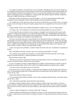 Y en cuanto esto pasaba, a la memoria me vino una cobardía y flojedad que hice, por que me maldecía, y
fue no dejalle sin narices, pues tan buen tiempo tuve para ello, que la meitad del camino estaba andado: que
con sólo apretar los dientes se me quedaran en casa, y, con ser de aquel malvado, por ventura lo retuviera
mejor mi estómago que retuvo la longaniza y, no paresciendo ellas, pudiera negar la demanda. ¡Pluguiera a
Dios que lo hubiera hecho, que eso fuera así que así!
Hiciéronnos amigos la mesonera y los que allí estaban, y, con el vino que para beber le había traído,
laváronme la cara y la garganta, sobre lo cual discantaba el mal ciego donaires, diciendo:
–Por verdad, más vino me gasta este mozo en lavatorios al cabo del año, que yo bebo en dos. A lo menos,
Lázaro, eres en más cargo al vino que a tu padre, porque él una vez te engendró, mas el vino mil te ha dado
la vida.
Y luego contaba cuántas veces me había descalabrado y arpado la cara, y con vino luego sanaba.
–Yo te digo –dijo– que si hombre en el mundo ha de ser bienaventurado con vino, que serás tú.
Y reían mucho los que me lavaban con esto, aunque yo renegaba; mas el pronóstico del ciego no salió
mentiroso, y después acá muchas veces me acuerdo de aquel hombre, que sin duda debía tener espíritu de
profecía, y me pesa de los sinsabores que le hice, aunque bien se lo pagué, considerando lo que aquel día me
dijo salirme tan verdadero como adelante Vuestra Merced oirá.
Visto esto y las malas burlas que el ciego burlaba de mí, determiné de todo en todo dejalle, y, como lo
traía pensado y lo tenía en voluntad, con este postrer juego que me hizo afirmelo más. Y fue ansí, que luego
otro día salimos por la villa a pedir limosna, y había llovido mucho la noche antes. Y porque el día también
llovía, y andaba rezando debajo de unos portales que en aquel pueblo había, donde no nos mojarnos, mas
como la noche se venía y el llover no cesaba, díjome el ciego:
–Lázaro, esta agua es muy porfiada, y cuanto la noche más cierra, más recia. Acojámonos a la posada con
tiempo.
Para ir allá habíamos de pasar un arroyo, que con la mucha agua iba grande. Yo le dije:
–Tío, el arroyo va muy ancho; mas si queréis, yo veo por donde travesemos más aína, sin nos mojar,
porque se estrecha allí mucho y, saltando, pasaremos a pie enjuto.
Paresciole buen consejo y dijo:
–Discreto eres, por esto te quiero bien. Llévame a ese lugar donde el arroyo se ensangosta, que agora es
invierno y sabe mal el agua, y más llevar los pies mojados.
Yo, que vi el aparejo a mi deseo, saquéle debajo de los portales y llevélo derecho de un pilar o poste de
piedra que en la plaza estaba, sobre el cual y sobre otros cargaban saledizos de aquellas casas, y dígole:
–Tío, este es el paso más angosto que en el arroyo hay.
Como llovía recio y el triste se mojaba, y con la priesa que llevábamos de salir del agua, que encima nos
caía, y lo más principal, porque Dios le cegó aquella hora el entendimiento (fue por darme de él venganza),
creyose de mí, y dijo:
–Ponme bien derecho y salta tú el arroyo.
Yo le puse bien derecho enfrente del pilar, y doy un salto y póngome detrás del poste, como quien espera
tope de toro, y díjele:
–¡Sus, saltá todo lo que podáis, porque deis deste cabo del agua!
Aun apenas lo había acabado de decir, cuando se abalanza el pobre ciego como cabrón y, de toda su
fuerza, arremete, tomando un paso atrás de la corrida para hacer mayor salto, y da con la cabeza en el poste,
que sonó tan recio como si diera con una gran calabaza, y cayó luego para atrás medio muerto y hendida la
cabeza.
–¿Cómo, y olistes la longaniza y no el poste? ¡Olé! ¡Olé! –le dije yo.
Y déjole en poder de mucha gente que lo había ido a socorrer, y tomo la puerta de la villa en los pies de
un trote, y, antes de que la noche viniese, di comigo en Torrijos. No supe más lo que Dios dél hizo ni curé de
lo saber.
 