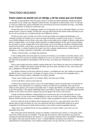 TRACTADO SEGUNDO
Cómo Lázaro se asentó con un clérigo, y de las cosas que con él pasó
Otro día, no pareciéndome estar allí seguro, fuime a un lugar que llaman Maqueda, adonde me toparon
mis pecados con un clérigo, que, llegando a pedir limosna, me preguntó si sabía ayudar a misa. Yo dije que
sí, como era verdad; que, aunque maltratado, mil cosas buenas me mostró el pecador del ciego, y una dellas
fue esta. Finalmente, el clérigo me recibió por suyo.
Escapé del trueno y di en el relámpago, porque era el ciego para con este un Alexandre Magno, con ser la
misma avaricia, como he contado. No digo más, sino que toda la laceria del mundo estaba encerrada en este.
No sé si de su cosecha era, o lo había anexado con el hábito de clerecía.
Él tenía un arcaz viejo y cerrado con su llave, la cual traía atada con un agujeta del paletoque; y en
viniendo el bodigo de la iglesia, por su mano era luego allí lanzado y tornada a cerrar el arca. Y en toda la
casa no había ninguna cosa de comer, como suele estar en otras algún tocino colgado al humero, algún queso
puesto en alguna tabla, o en el armario algún canastillo con algunos pedazos de pan que de la mesa sobran;
que me parece a mí que, aunque dello no me aprovechara, con la vista dello me consolara. Solamente había
una horca de cebollas, y tras la llave, en una cámara en lo alto de la casa. Déstas tenía yo de ración una para
cada cuatro días, y, cuando le pedía la llave para ir por ella, si alguno estaba presente, echaba mano al
falsopecto y, con gran continencia, la desataba y me la daba diciendo:
–Toma y vuélvela luego, y no hagáis sino golosinar.
Como si debajo della estuvieran todas las conservas de Valencia, con no haber en la dicha cámara, como
dije, maldita la otra cosa que las cebollas colgadas de un clavo, las cuales él tenía tan bien por cuenta, que, si
por malos de mis pecados me desmandara a más de mi tasa, me costara caro. Finalmente, yo me finaba de
hambre.
Pues ya que comigo tenía poca caridad, consigo usaba más. Cinco blancas de carne era su ordinario para
comer y cenar. Verdad es que partía comigo del caldo, que de la carne ¡tan blanco el ojo!, sino un poco de
pan, y ¡pluguiera a Dios que me demediara!
Los sábados cómense en esta tierra cabezas de carnero, y enviábame por una, que costaba tres maravedís.
Aquélla le cocía, y comía los ojos y la lengua y el cogote y sesos y la carne que en las quijadas tenía, y
dábame todos los huesos roídos; y dábamelos en el plato, diciendo:
–Toma, come, triunfa, que para ti es el mundo. Mejor vida tienes que el Papa.
«¡Tal te la dé Dios!», decía yo paso entre mí.
A cabo de tres semanas que estuve con él, vine a tanta flaqueza, que no me podía tener en las piernas de
pura hambre. Vime claramente ir a la sepultura, si Dios y mi saber no me remediaran. Para usar de mis
mañas no tenía aparejo, por no tener en qué dalle salto. Y aunque algo hubiera, no podía cegalle, como hacía
al que Dios perdone, si de aquella calabazada feneció, que todavía, aunque astuto, con faltalle aquel preciado
sentido, no me sentía; mas estotro, ninguno hay que tan aguda vista tuviese como él tenía.
Cuando al ofertorio estábamos, ninguna blanca en la concha caía, que no era dél registrada: el un ojo
tenía en la gente y el otro en mis manos. Bailábanle los ojos en el caxco como si fueran de azogue. Cuantas
blancas ofrecían tenía por cuenta, y, acabado el ofrecer, luego me quitaba la concha y la ponía sobre el altar.
No era yo señor de asirle una blanca todo el tiempo que con él viví, o, por mejor decir, morí. De la
taberna nunca le traje una blanca de vino; mas aquel poco que de la ofrenda había metido en su arcaz,
compasaba de tal forma que le turaba toda la semana; y por ocultar su gran mezquindad, decíame:
–Mira, mozo, los sacerdotes han de ser muy templados en su comer y beber, y por esto yo no me
desmando como otros.
Mas el lacerado mentía falsamente, porque en cofradías y mortuorios que rezamos, a costa ajena comía
como lobo y bebía más que un saludador. Y porque dije de mortuorios, Dios me perdone, que jamás fui
enemigo de la naturaleza humana sino entonces. Y esto era porque comíamos bien y me hartaban. Deseaba y
aun rogaba a Dios que cada día matase el suyo. Y cuando dábamos sacramento a los enfermos,
especialmente la extremaunción, como manda el clérigo rezar a los que están allí, yo cierto no era el postrero
 