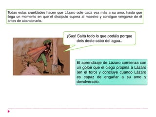 Todas estas crueldades hacen que Lázaro odie cada vez más a su amo, hasta que
llega un momento en que el discípulo supera al maestro y consigue vengarse de él
antes de abandonarlo.
¡Sus! Saltá todo lo que podáis porque
deis deste cabo del agua..
El aprendizaje de Lázaro comienza con
un golpe que el ciego propina a Lázaro
(en el toro) y concluye cuando Lázaro
es capaz de engañar a su amo y
devolvérselo.
 
