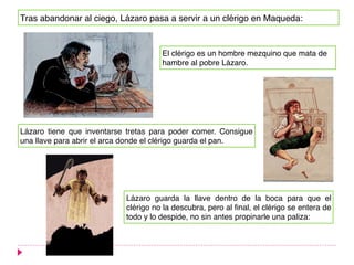 Tras abandonar al ciego, Lázaro pasa a servir a un clérigo en Maqueda:
El clérigo es un hombre mezquino que mata de
hambre al pobre Lázaro.
Lázaro tiene que inventarse tretas para poder comer. Consigue
una llave para abrir el arca donde el clérigo guarda el pan.
Lázaro guarda la llave dentro de la boca para que el
clérigo no la descubra, pero al final, el clérigo se entera de
todo y lo despide, no sin antes propinarle una paliza:
 