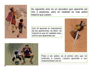 Su siguiente amo es un escudero que aparenta ser
rico y poderoso, pero en realidad es más pobre
todavía que Lázaro.
Con él aprende la importancia
de las apariencias, es decir, no
importa lo que en realidad eres,
sino lo que aparentas ser.
Pese a ser pobre, es el primer amo que no
maltrata a Lázaro. Lázaro aprende a ser
misericordioso con él.
 