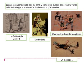 Lázaro es abandonado por su amo y tiene que buscar otro. Habrá varios
más hasta llegar a la situación final desde la que escribe:
Un buldero
Un maestro de pintar panderos
Un alguacil…
Un fraile de la
Merced
 