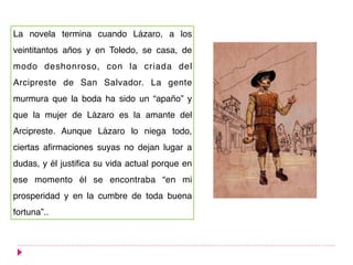 La novela termina cuando Lázaro, a los
veintitantos años y en Toledo, se casa, de
modo deshonroso, con la criada del
Arcipreste de San Salvador. La gente
murmura que la boda ha sido un “apaño” y
que la mujer de Lázaro es la amante del
Arcipreste. Aunque Lázaro lo niega todo,
ciertas afirmaciones suyas no dejan lugar a
dudas, y él justifica su vida actual porque en
ese momento él se encontraba “en mi
prosperidad y en la cumbre de toda buena
fortuna”..
 