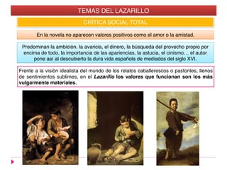 CRÍTICA SOCIAL TOTAL
En la novela no aparecen valores positivos como el amor o la amistad.
Predominan la ambición, la avaricia, el dinero, la búsqueda del provecho propio por
encima de todo, la importancia de las apariencias, la astucia, el cinismo… el autor
pone así al descubierto la dura vida española de mediados del siglo XVI.
TEMAS DEL LAZARILLO
Frente a la visión idealista del mundo de los relatos caballerescos o pastoriles, llenos
de sentimientos sublimes, en el Lazarillo los valores que funcionan son los más
vulgarmente materiales.
 