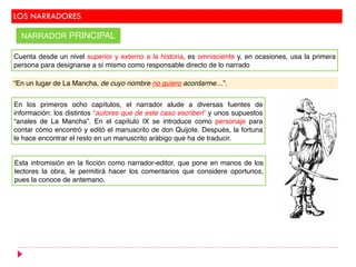 LOS NARRADORES
NARRADOR PRINCIPAL
Cuenta desde un nivel superior y externo a la historia, es omnisciente y, en ocasiones, usa la primera
persona para designarse a sí mismo como responsable directo de lo narrado
“En un lugar de La Mancha, de cuyo nombre no quiero acordarme…”.
En los primeros ocho capítulos, el narrador alude a diversas fuentes de
información: los distintos “autores que de este caso escriben” y unos supuestos
“anales de La Mancha”. En el capítulo IX se introduce como personaje para
contar cómo encontró y editó el manuscrito de don Quijote. Después, la fortuna
le hace encontrar el resto en un manuscrito arábigo que ha de traducir.
Esta intromisión en la ficción como narrador-editor, que pone en manos de los
lectores la obra, le permitirá hacer los comentarios que considere oportunos,
pues la conoce de antemano.
 