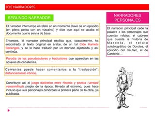 LOS NARRADORES
SEGUNDO NARRADOR
NARRADORES
PERSONAJES
El narrador interrumpe el relato en un momento clave de un episodio
(en plena pelea con un vizcaíno) y dice que aquí se acaba el
documento que le servía de base.
Entonces, el narrador principal explica que, casualmente, ha
encontrado el texto original en árabe, de un tal Cide Hamete
Benengeli, y se lo hace traducir por un morisco aljamiado y así
continúa.
Parodia de los pseudoautores y traductores que aparecían en las
novelas de caballerías.
Cervantes puede hacer comentarios a la “traducción”:
distanciamiento irónico.
El narrador principal cede la
palabra a los personajes que
cuentan relatos: el cabrero
que cuenta la historia de
M a r c e l a , e l r e l a t o
autobiográfico de Dorotea, el
episodio del Cautivo, el de
Cardenio…
Contribuye así al juego dialéctico entre historia y poesía (verdad/
verosimilitud) propio de la época, llevado al extremo, pues hace
incluso que sus personajes conozcan la primera parte de la obra, ya
publicada.
 