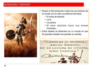INTENCIÓN Y SENTIDO
• Desde el Romanticismo hasta hoy los lectores de
la novela ven en ella una defensa del ideal:
• El ansia de libertad
• La fe
• La justicia
• El amor absoluto hacia una amada
inventada…
• Estos ideales se defienden en un mundo en que
los grandes ideales han perdido su sentido.
 