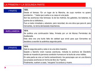 LA PRIMERA Y LA SEGUNDA PARTE
1ªPARTE
2ªPARTE
AVELLANEDA
1605.
Desde el famoso “En un lugar de la Mancha, de cuyo nombre no quiero
acordarme…” hasta que vuelve a su casa en una jaula.
Son las aventuras más famosas: la de los molinos, los galeotes, los batanes, la
quema de su biblioteca…
Fue un éxito inmediato y absoluto, pero recordad, de una obra que para él, para
Cervantes, no tenía demasiada importancia.
1614.
Se publica una continuación falsa, firmada por un tal Alonso Fernández de
Avellaneda.
Esta obra era una burla falta de calidad que sirvió para que Cervantes se
decidiera a escribir la auténtica segunda parte.
1615.
Sale la segunda parte y esta sí es una obra maestra.
Quijote y Sancho viven nuevas aventuras, incluida la aventura de Clavileño
donde se muestra la perversa condición humana en la burla de unos nobles.
En esta parte se vive un hecho extraordinario: los personajes ven en una librería
sus propias aventuras en forma de libro (la 1ªparte).
Finalmente, vuelven a casa, “recupera” la cordura y muere.
 