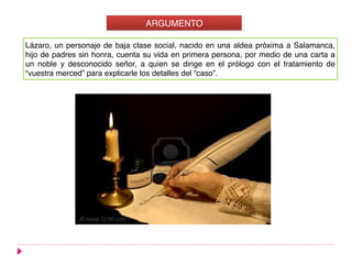 Lázaro, un personaje de baja clase social, nacido en una aldea próxima a Salamanca,
hijo de padres sin honra, cuenta su vida en primera persona, por medio de una carta a
un noble y desconocido señor, a quien se dirige en el prólogo con el tratamiento de
“vuestra merced” para explicarle los detalles del “caso”.
ARGUMENTO
 