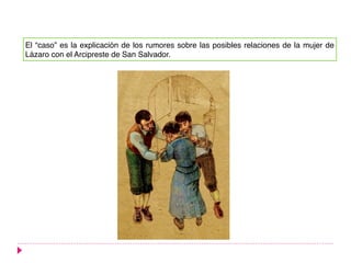 El “caso” es la explicación de los rumores sobre las posibles relaciones de la mujer de
Lázaro con el Arcipreste de San Salvador.
 