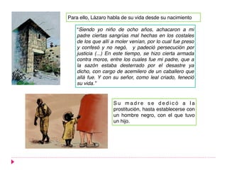 Para ello, Lázaro habla de su vida desde su nacimiento
S u m a d r e s e d e d i c ó a l a
prostitución, hasta establecerse con
un hombre negro, con el que tuvo
un hijo.
“Siendo yo niño de ocho años, achacaron a mi
padre ciertas sangrías mal hechas en los costales
de los que allí a moler venían, por lo cual fue preso
y confesó y no negó, y padeció persecución por
justicia (...) En este tiempo, se hizo cierta armada
contra moros, entre los cuales fue mi padre, que a
la sazón estaba desterrado por el desastre ya
dicho, con cargo de acemilero de un caballero que
allá fue. Y con su señor, como leal criado, feneció
su vida.”
 