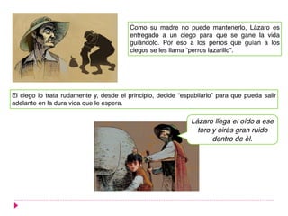 Como su madre no puede mantenerlo, Lázaro es
entregado a un ciego para que se gane la vida
guiándolo. Por eso a los perros que guían a los
ciegos se les llama “perros lazarillo”.
El ciego lo trata rudamente y, desde el principio, decide “espabilarlo” para que pueda salir
adelante en la dura vida que le espera.
Lázaro llega el oído a ese
toro y oirás gran ruido
dentro de él.
 