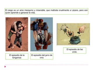 El ciego es un amo mezquino y miserable, que maltrata cruelmente a Lázaro, pero con
quien aprende a ganarse la vida.
El episodio de la
longaniza
El episodio del jarro de
vino
El episodio de las
uvas.
 