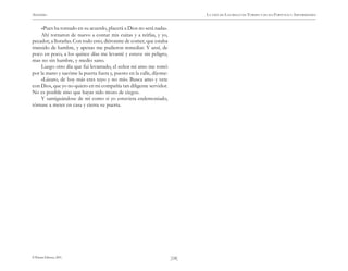 ANÓNIMO

LA VIDA DE LAZARILLO DE TORMES Y DE SUS FORTUNAS Y ADVERSIDADES

«Pues ha tornado en su acuerdo, placerá a Dios no será nada».
Ahí tornaron de nuevo a contar mis cuitas y a reírlas, y yo,
pecador, a llorarlas. Con todo esto, diéronme de comer, que estaba
transido de hambre, y apenas me pudieron remediar. Y ansí, de
poco en poco, a los quince días me levanté y estuve sin peligro,
mas no sin hambre, y medio sano.
Luego otro día que fui levantado, el señor mi amo me tomó
por la mano y sacóme la puerta fuera y, puesto en la calle, díjome:
«Lázaro, de hoy más eres tuyo y no mío. Busca amo y vete
con Dios, que yo no quiero en mi compañía tan diligente servidor.
No es posible sino que hayas sido mozo de ciego».
Y santiguándose de mí como si yo estuviera endemoniado,
tórnase a meter en casa y cierra su puerta.

© Pehuén Editores, 2001.

)18(

 