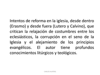 Intentos de reforma en la iglesia, desde dentro
(Erasmo) y desde fuera (Lutero y Calvino), que
critican la relajación de costumbres entre los
eclesiásticos, la corrupción en el seno de la
Iglesia y el alejamiento de los principios
evangélicos. El autor tiene profundos
conocimientos litúrgicos y teológicos.
CARLOS HUERTAS
 