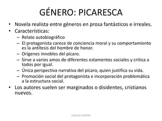 GÉNERO: PICARESCA
• Novela realista entre géneros en prosa fantásticos e irreales.
• Características:
– Relato autobiográfico
– El protagonista carece de conciencia moral y su comportamiento
es la antítesis del hombre de honor.
– Orígenes innobles del pícaro.
– Sirve a varios amos de diferentes estamentos sociales y critica a
todos por igual.
– Única perspectiva narrativa del pícaro, quien justifica su vida.
– Promoción social del protagonista e incorporación problemática
a la estructura social.
• Los autores suelen ser marginados o disidentes, cristianos
nuevos.
CARLOS HUERTAS
 