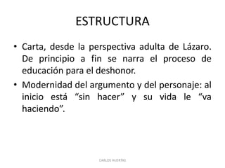 ESTRUCTURA
• Carta, desde la perspectiva adulta de Lázaro.
De principio a fin se narra el proceso de
educación para el deshonor.
• Modernidad del argumento y del personaje: al
inicio está “sin hacer” y su vida le “va
haciendo”.
CARLOS HUERTAS
 