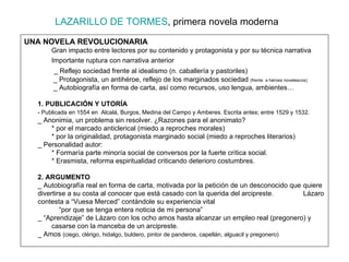 LAZARILLO DE TORMES , primera novela moderna UNA NOVELA REVOLUCIONARIA Gran impacto entre lectores por su contenido y protagonista y por su técnica narrativa Importante ruptura con narrativa anterior     _ Reflejo sociedad frente al idealismo (n. caballería y pastoriles)   _ Protagonista, un antihéroe, reflejo de los marginados sociedad  (frente  a héroes novelescos)   _ Autobiografía en forma de carta, así como recursos, uso lengua, ambientes…  1. PUBLICACIÓN Y UTORÍA - Publicada en 1554 en  Alcalá, Burgos, Medina del Campo y Amberes. Escrita antes; entre 1529 y 1532. _ Anonimia, un problema sin resolver. ¿Razones para el anonimato? * por el marcado anticlerical (miedo a reproches morales) * por la originalidad, protagonista marginado social (miedo a reproches literarios) _ Personalidad autor: * Formaría parte minoría social de conversos por la fuerte crítica social. * Erasmista, reforma espiritualidad criticando deterioro costumbres. 2. ARGUMENTO  _ Autobiografía real en forma de carta, motivada por la petición de un desconocido que  quiere divertirse a su costa al conocer que está casado con la querida del arcipreste.  Lázaro contesta a “Vuesa Merced” contándole su experiencia vital “ por que se tenga entera noticia de mi persona” _ “Aprendizaje” de Lázaro con los ocho amos hasta alcanzar un empleo real (pregonero) y  casarse con la manceba de un arcipreste. _ Amos  (ciego, clérigo, hidalgo, buldero, pintor de panderos, capellán, alguacil y pregonero) 