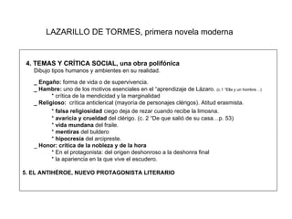 LAZARILLO DE TORMES, primera novela moderna 4. TEMAS Y CRÍTICA SOCIAL, una obra polifónica Dibujo tipos humanos y ambientes en su realidad. _ Engaño:  forma de vida o de supervivencia.  _ Hambre:  uno de los motivos esenciales en el “aprendizaje de Lázaro.  (c.1 “Ella y un hombre…) * crítica de la mendicidad y la marginalidad  _ Religioso:  crítica anticlerical (mayoría de personajes clérigos). Atitud erasmista. *  falsa religiosidad   ciego deja de rezar cuando recibe la limosna. *  avaricia y crueldad  del clérigo. (c. 2 “De que salió de su casa…p. 53) *  vida mundana  del fraile. *  mentiras  del buldero *  hipocresía  del arcipreste. _  Honor: crítica de la nobleza y de la hora  * En el protagonista: del origen deshonroso a la deshonra final * la apariencia en la que vive el escudero. 5. EL ANTIHÉROE, NUEVO PROTAGONISTA LITERARIO   