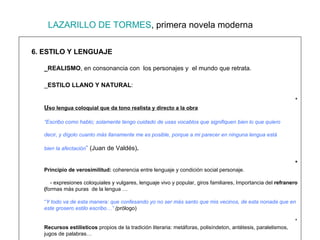 LAZARILLO DE TORMES , primera novela moderna 6. ESTILO Y LENGUAJE _REALISMO , en consonancia con  los personajes y  el mundo que retrata. _ ESTILO LLANO Y NATURAL :  *  U so lengua coloquial que da tono realista y directo a la obra “ Escribo como hablo; solamente tengo cuidado de usas vocablos que signifiquen bien lo que quiero  decir, y dígolo cuanto más llanamente me es posible, porque a mi parecer en ninguna lengua está  bien la afectación ”  (Juan de Valdés) . *  Principio de verosimilitud:  coherencia entre lenguaje y condición social personaje.   - expresiones coloquiales y vulgares, lenguaje vivo y popular, giros familiares, Importancia del  refranero ( formas más puras  de la lengua … “ Y todo va de esta manera: que confesando yo no ser más santo que mis vecinos, de esta nonada que en este grosero estilo escribo…”  ( prólogo) *  Recursos estilísticos  propios de la tradición literaria: metáforas, polisíndeton, antétesis, paralelismos, jugos de palabras… * Referencias autores clásicos:  indican maestría y cultura literaria.   *  Abunda la ironía:  medio para plasmar la crítica   y la actitud del protagonista .  (c.1 “Hiciéronnos amigos.41.) 