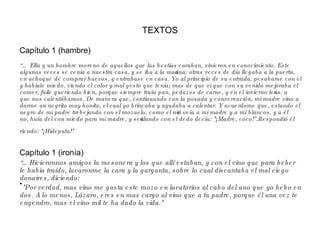 TEXTOS Capítulo 1 (hambre)  “…  Ella y un hombre moreno de aquellos que las bestias curaban, vinieron en conocimiento. Este algunas veces se venia a nuestra casa, y se iba a la mañana; otras veces de día llegaba a la puerta, en achaque de comprar huevos, y entrabase en casa. Yo al principio de su entrada, pesabame con el y habiale miedo, viendo el color y mal gesto que tenia; mas de que vi que con su venida mejoraba el comer, fuile queriendo bien, porque siempre traía pan, pedazos de carne, y en el invierno leños, a que nos calentábamos. De manera que, continuando con la posada y conversación, mi madre vino a darme un negrito muy bonito, el cual yo brincaba y ayudaba a calentar. Y acuerdome que, estando el negro de mi padre trebejando con el mozuelo, como el niño veía a mi madre y a mí blancos, y a él no, huía del con miedo para mi madre, y señalando con el dedo decía: "¡Madre, coco!".Respondió él riendo: "¡Hideputa!"   Capítulo 1 (ironía) “… Hicieronnos amigos la mesonera y los que allí estaban, y con el vino que para beber le habia traído, lavaronme la cara y la garganta, sobre lo cual discantaba el mal ciego donaires, diciendo: "Por verdad, mas vino me gasta este mozo en lavatorios al cabo del ano que yo bebo en dos. A lo menos, Lázaro, eres en mas cargo al vino que a tu padre, porque él una vez te engendro, mas el vino mil te ha dado la vida." 
